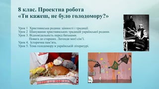8 клас. Проектна робота
«Ти кажеш, не було голодомору?»
Урок 1 Християнська родина: цінності і традиції.
Урок 2 Шанування християнських традицій української родини.
Урок 3. Відповідальність перед батьками.
Повага до старших. Легенди моєї сім’ї.
Урок 4. Історична пам’ять.
Урок 5. Тема голодомору в українській літературі.
 
