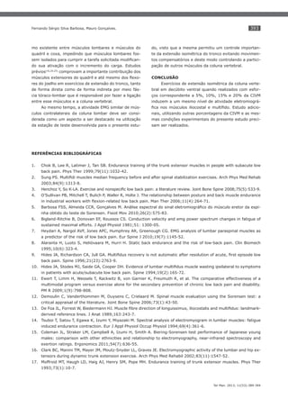 393

Fernando Sérgio Silva Barbosa, Mauro Gonçalves.

mo existente entre músculos lombares e músculos do

do, visto que a mesma permitiu um controle importan-

quadril e coxa, impedindo que músculos lombares fos-

te da extensão isométrica do tronco evitando movimen-

-

tos compensatórios e deste modo controlando a partici-

do sua ativação com o incremento do carga. Estudos

pação de outros músculos da coluna vertebral.

prévios(16,20,25) comprovam a importante contribuição dos
-

CONCLUSÃO

res do joelho em exercícios de extensão do tronco, tanto

Exercícios de extensão isométrica da coluna verte-

de forma direta como de forma indireta por meio fás-

bral em decúbito ventral quando realizados com esfor-

cia tóraco-lombar que é responsável por fazer a ligação

ços correspondente a 5%, 10%, 15% e 20% da CIVM

entre esse músculos e a coluna vertebral.

induzem a um mesmo nível de atividade eletromiográ-

Ao mesmo tempo, a atividade EMG similar de mús-

-

culos contralaterais da coluna lombar deve ser consi-

nais, utilizando outras porcentagens da CIVM e as mes-

derada como um aspecto a ser destacado na utilização

mas condições experimentais do presente estudo preci-

da estação de teste desenvolvida para o presente estu-

sam ser realizados.

REFERÊNCIAS BIBLIOGRÁFICAS
1.

Chok B, Lee R, Latimer J, Tan SB. Endurance training of the trunk extensor muscles in people with subacute low
back pain. Phys Ther 1999;79(11):1032-42.

2.
2003;84(9):1313-8.
3.
4.

O’Sullivan PB, Mitchell T, Bulich P, Waller R, Holte J. The relationship between posture and back muscle endurance

5.

nha obtido do teste de Sorensen. Fisiot Mov 2010;26(2):575-83.

6.

Bigland-Ritchie B, Donovan EF, Roussos CS. Conduction velocity and emg power spectrum changes in fatigue of
sustained maximal efforts. J Appl Physiol 1981;51: 1300-05.

7.

Heydari A, Nargol AVF, Jones APC, Humphrey AR, Greenough CG. EMG analysis of lumbar paraspinal muscles as
a predictor of the risk of low back pain. Eur Spine J 2010;19(7):1145-52.

8.

Alaranta H, Luoto S, Heliövaara M, Hurri H. Static back endurance and the risk of low-back pain. Clin Biomech
1995;10(6):323-4.

9.
back pain. Spine 1996;21(23):2763-9.
10.
in patients with acute/subacute low back pain. Spine 1994;19(2):165-72.
11. Ewert T, Limm H, Wessels T, Rackwitz B, von Garnier K, Freumuth R, et al. The comparative effectiveness of a
multimodal program versus exercise alone for the secondary prevention of chronic low back pain and disability.
PM R 2009;1(9):798-808.
12. Demoulin C, Vanderthommen M, Duysens C, Crielaard M. Spinal muscle evaluation using the Sorensen test: a
critical appraisal of the literature. Joint Bone Spine 2006;73(1):43-50.
13.
derived reference lines. J Anat 1989;163:243-7.
14. Tsuboi T, Satou T, Egawa K, Izumi Y, Miyazaki M. Spectral analysis of electromyogram in lumbar muscles: fatigue
induced endurance contraction. Eur J Appl Physiol Occup Physiol 1994;69(4):361-6.
15. Coleman JL, Straker LM, Campbell A, Izumi H, Smith A. Biering-Sorensen test performance of Japanese young
males: comparison with other ethnicities and relationship to electromyography, near-infrared spectroscopy and
exertion ratings. Ergonomics 2011;54(7):636-55.
16. Clark BC, Manini TM, Mayer JM, Ploutz-Snyder LL, Graves JE. Electromyographic activity of the lumbar and hip extensors during dynamic trunk extension exercise. Arch Phys Med Rehabil 2002;83(11):1547-52.
17. Moffroid MT, Haugh LD, Haig AJ, Henry SM, Pope MH. Endurance training of trunk extensor muscles. Phys Ther
1993;73(1):10-7.

Ter Man. 2013; 11(53):389-394

 