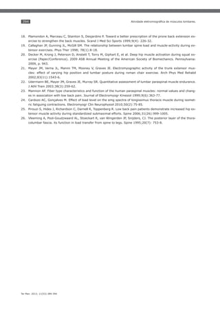 394

18. Plamondon A, Marceau C, Stainton S, Desjardins P. Toward a better prescription of the prone back extension exercise to strengthen the back muscles. Scand J Med Sci Sports 1999;9(4): 226-32.
19. Callaghan JP, Gunning JL, McGill SM. The relationship between lumbar spine load and muscle-activity during extensor exercises. Phys Ther 1998; 78(1):8-18.
20. Decker M, Krong J, Peterson D, Anstett T, Torry M, Giphart E, et al. Deep hip muscle activation during squat exercise (Paper/Conference). 2009 ASB Annual Meeting of the American Society of Biomechanics. Pennsylvania:
2009, p. 943.
21. Mayer JM, Verna JL, Manini TM, Mooney V, Graves JE. Electromyographic activity of the trunk extensor muscles: effect of varying hip position and lumbar posture during roman chair exercise. Arch Phys Med Rehabil
2002;83(11):1543-6.
22. Udermann BE, Mayer JM, Graves JE, Murray SR. Quantitative assessment of lumbar paraspinal muscle endurance.
J Athl Train 2003;38(3):259-62.
23. Mannion AF. Fiber type characteristics and function of the human paraspinal muscles: normal values and changes in association with low back pain. Journal of Electromyogr Kinesiol 1999;9(6):363-77.
24. Cardozo AC, Gonçalves M. Effect of load level on the emg spectra of longissimus thoracis muscle during isometric fatiguing contractions. Electromyogr Clin Neurophysiol 2010;50(2):75-85.
25. Pirouzi S, Hides J, Richardson C, Darnell R, Toppenberg R. Low back pain patients demonstrate increased hip extensor muscle activity during standardized submaximal efforts. Spine 2006;31(26):999-1005.
26. Vleeming A, Pool-Goudzwaard AL, Stoeckart R, van Wingerden JP, Snijders, CJ. The posterior layer of the thoracolumbar fascia. its function in load transfer from spine to legs. Spine 1995;20(7): 753-8.

Ter Man. 2013; 11(53):389-394

 