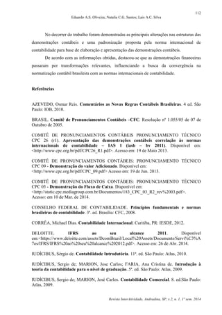 112
Eduardo A.S. Oliveira; Natalia C.G. Santos; Lais A.C. Silva
Revista InterAtividade, Andradina, SP, v.2, n. 1, 1º sem. 2014
No decorrer do trabalho foram demonstradas as principais alterações nas estruturas das
demonstrações contábeis e uma padronização proposta pela norma internacional de
contabilidade para base de elaboração e apresentação das demonstrações contábeis.
De acordo com as informações obtidas, destacou-se que as demonstrações financeiras
passaram por transformações relevantes, influenciando a busca da convergência na
normatização contábil brasileira com as normas internacionais de contabilidade.
Referências
AZEVEDO, Osmar Reis. Comentários as Novas Regras Contábeis Brasileiras. 4 ed. São
Paulo: IOB, 2010.
BRASIL. Comitê de Pronunciamentos Contábeis –CFC. Resolução nº 1.055/05 de 07 de
Outubro de 2005.
COMITÊ DE PRONUNCIAMENTOS CONTÁBEIS PRONUNCIAMENTO TÉCNICO
CPC 26 (r1). Apresentação das demonstrações contábeis correlação às normas
internacionais de contabilidade – IAS 1 (iasb – bv 2011). Disponível em:
<http://www.cpc.org.br/pdf/CPC26_R1.pdf>. Acesso em: 19 de Maio 2013.
COMITÊ DE PRONUNCIAMENTOS CONTÁBEIS: PRONUNCIAMENTO TÉCNICO
CPC 09 - Demonstração do valor Adicionado. Disponível em:
<http://www.cpc.org.br/pdf/CPC_09.pdf> Acesso em: 19 de Jun. 2013.
COMITÊ DE PRONUNCIAMENTOS CONTÁBEIS: PRONUNCIAMENTO TÉCNICO
CPC 03 - Demonstração do Fluxo de Caixa. Disponível em:
<http://static.cpc.mediagroup.com.br/Documentos/183_CPC_03_R2_rev%2003.pdf>.
Acesso: em 10 de Mar. de 2014.
CONSELHO FEDERAL DE CONTABILIDADE. Princípios fundamentais e normas
brasileiras de contabilidade. 3ª. ed. Brasília: CFC, 2008.
CORRÊA, Michael Dias. Contabilidade Internacional. Curitiba, PR: IESDE, 2012.
DELOITTE. IFRS ao seu alcance 2011. Disponível
em:<https://www.deloitte.com/assets/DcomBrazil/Local%20Assets/Documents/Servi%C3%A
7os/IFRS/IFRS%20ao%20seu%20alcance%202012.pdf>. Acesso em: 26 de Abr. 2014.
IUDÍCIBUS, Sérgio de. Contabilidade Introdutória. 11ª. ed. São Paulo: Atlas, 2010.
IUDÍCIBUS, Sergio de; MARION, Jose Carlos; FARIA, Ana Cristina de. Introdução à
teoria da contabilidade para o nível de graduação. 5ª. ed. São Paulo: Atlas, 2009.
IUDÍCIBUS, Sergio de; MARION, José Carlos. Contabilidade Comercial. 8. ed.São Paulo:
Atlas, 2009.
 