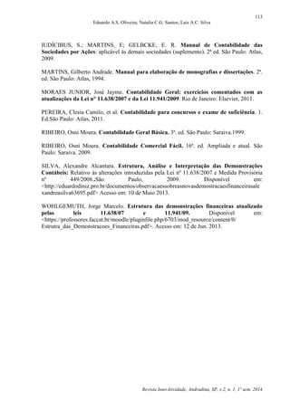 113
Eduardo A.S. Oliveira; Natalia C.G. Santos; Lais A.C. Silva
Revista InterAtividade, Andradina, SP, v.2, n. 1, 1º sem. 2014
IUDÍCIBUS, S.; MARTINS, E; GELBCKE, E. R. Manual de Contabilidade das
Sociedades por Ações: aplicável às demais sociedades (suplemento). 2ª ed. São Paulo: Atlas,
2009.
MARTINS, Gilberto Andrade. Manual para elaboração de monografias e dissertações. 2ª.
ed. São Paulo: Atlas, 1994.
MORAES JUNIOR, José Jayme. Contabilidade Geral: exercícios comentados com as
atualizações da Lei n° 11.638/2007 e da Lei 11.941/2009. Rio de Janeiro: Elsevier, 2011.
PEREIRA, Clesia Camilo, et al. Contabilidade para concursos e exame de suficiência. 1.
Ed.São Paulo: Atlas, 2011.
RIBEIRO, Osni Moura. Contabilidade Geral Básica. 3ª. ed. São Paulo: Saraiva.1999.
RIBEIRO, Osni Moura. Contabilidade Comercial Fácil. 16ª. ed. Ampliada e atual. São
Paulo: Saraiva. 2009.
SILVA, Alexandre Alcantara. Estrutura, Análise e Interpretação das Demonstrações
Contábeis: Relativo às alterações introduzidas pela Lei nº 11.638/2007 e Medida Provisória
nº 449/2008..São Paulo, 2009. Disponível em:
<http://eduardodiniz.pro.br/documentos/observacaessobreasnovasdemostracaesfinanceirasale
xandreasilva63695.pdf> Acesso em: 10 de Maio 2013.
WOHLGEMUTH, Jorge Marcelo. Estrutura das demonstrações financeiras atualizado
pelas leis 11.638/07 e 11.941/09. Disponível em:
<https://professores.faccat.br/moodle/pluginfile.php/6703/mod_resource/content/0/
Estrutra_das_Demonstracoes_Financeiras.pdf>. Acesso em: 12 de Jun. 2013.
 