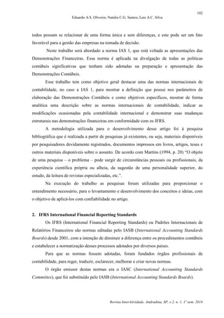 102
Eduardo A.S. Oliveira; Natalia C.G. Santos; Lais A.C. Silva
Revista InterAtividade, Andradina, SP, v.2, n. 1, 1º sem. 2014
todos possam se relacionar de uma forma única e sem diferenças, e este pode ser um fato
favorável para a gestão das empresas na tomada de decisão.
Neste trabalho será abordado a norma IAS 1, que está voltada as apresentações das
Demonstrações Financeiras. Essa norma é aplicada na divulgação de todas as políticas
contábeis significativas que tenham sido adotadas na preparação e apresentação das
Demonstrações Contábeis.
Esse trabalho tem como objetivo geral destacar uma das normas internacionais de
contabilidade, no caso a IAS 1, para mostrar a definição que possui nos parâmetros de
elaboração das Demonstrações Contábeis e como objetivos específicos, mostrar de forma
analítica uma descrição sobre as normas internacionais de contabilidade, indicar as
modificações ocasionadas pela contabilidade internacional e demonstrar suas mudanças
estruturais nas demonstrações financeiras em conformidade com os IFRS.
A metodologia utilizada para o desenvolvimento desse artigo foi à pesquisa
bibliográfica que é realizada a partir de pesquisas já existentes, ou seja, materiais disponíveis
por pesquisadores devidamente registrados, documentos impressos em livros, artigos, teses e
outros materiais disponíveis sobre o assunto. De acordo com Martins (1994, p. 20) “O objeto
de uma pesquisa – o problema – pode surgir de circunstâncias pessoais ou profissionais, da
experiência científica própria ou alheia, da sugestão de uma personalidade superior, do
estudo, da leitura de revistas especializadas, etc.”.
Na execução do trabalho as pesquisas foram utilizadas para proporcionar o
entendimento necessário, para o levantamento e desenvolvimento dos conceitos e ideias, com
o objetivo de aplicá-los com confiabilidade no artigo.
2. IFRS International Financial Reporting Standards
Os IFRS (International Financial Reporting Standards) ou Padrões Internacionais de
Relatórios Financeiros são normas editadas pelo IASB (International Accounting Standards
Boards) desde 2001, com a intenção de diminuir a diferença entre os procedimentos contábeis
e estabelecer a normatização desses processos adotados por diversos países.
Para que as normas fossem adotadas, foram fundados órgãos profissionais de
contabilidade, para reger, traduzir, esclarecer, melhorar e criar novas normas.
O órgão emissor destas normas era o IASC (International Accounting Standards
Committee), que foi substituído pelo IASB (International Accounting Standards Boards).
 