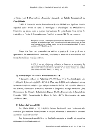 104
Eduardo A.S. Oliveira; Natalia C.G. Santos; Lais A.C. Silva
Revista InterAtividade, Andradina, SP, v.2, n. 1, 1º sem. 2014
4. Norma IAS 1 (International Accounting Standard) no Padrão Internacional de
Contabilidade
O IAS 1 é uma das normas internacionais de contabilidade que regula de maneira
específica como devem ser feitas as elaborações e apresentações das Demonstrações
Financeiras de acordo com as normas internacionais de contabilidade. Essa norma foi
traduzida pelo Comitê de Pronunciamentos Contábeis através do CPC 26, que evidencia:
O objetivo da norma é a base para apresentação das Demonstrações Financeiras para
assegurar a comparabilidade tanto com as demonstrações contábeis de períodos
anteriores da mesma entidade quanto com as demonstrações contábeis de outras
entidades. (CPC 26, 2011, p. 02)
Diante dos fatos, este pronunciamento estipula requisitos de forma geral para a
apresentação das Demonstrações Financeiras, adequando as diretrizes da sua estrutura e os
fatores fundamentais para seu conteúdo.
O IAS 1, tem por objetivo de estabelecer as bases para a apresentação das
demonstrações contábeis, fazendo com que estas se tornem comparáveis entre si,
não somente entre si, entre períodos distintos de uma mesma empresa, mas também
entre empresas distintas (CORRÊA, 2012, p. 20).
a) Demonstrações Financeiras de acordo com a IAS 1
A Lei das Sociedades por Ações (Lei nº 6.404-76, de 15-12-76), alterada pelas Leis
11.638 de 28 de dezembro de 2007 e 11.941 de 27 de maio de 2009, aplicável extensivamente
às demais sociedades, estabelece que, obrigatoriamente ao final de cada exercício, a Diretoria
fará elaborar, com base na escrituração mercantil da companhia: Balanço Patrimonial (BP),
Demonstração das Mutações do Patrimônio Líquido (DMPL), Demonstração do Resultado do
Exercício (DRE), Demonstração do Fluxo de Caixa (DFC), Demonstração do Valor
Adicionado (DVA).
b) Balanço Patrimonial (BP)
Por Ribeiro (1999, p.138) é definido Balanço Patrimonial como “a demonstração
financeira que evidencia, resumidamente, a situação patrimonial e financeira da entidade,
quantitativa e qualitativamente”.
Esta demonstração contábil tem por finalidade apresentar a situação patrimonial da
empresa em determinado momento.
 