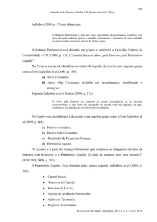 105
Eduardo A.S. Oliveira; Natalia C.G. Santos; Lais A.C. Silva
Revista InterAtividade, Andradina, SP, v.2, n. 1, 1º sem. 2014
Iudícibus (2010, p. 17) nos afirma que:
O Balanço Patrimonial é uma das mais importantes demonstrações contábeis, por
meio do qual podemos apurar a situação patrimonial e financeira de uma entidade
em determinado momento, dentro de certas regras.
O Balanço Patrimonial está dividido em grupos e conforme o Conselho Federal de
Contabilidade – CFC (2008, p. 139) é “constituído pelo Ativo, pelo Passivo e pelo Patrimônio
Líquido”.
No Ativo as contas são divididas em ordem de liquidez de acordo com seguinte grupo
como afirma Iudícibus et al (2009, p. 168):
a) Ativo Circulante;
b) Ativo Não Circulante, dividido em investimentos, imobilizado e
intangível.
Segundo Iudícibus et al e Marion (2009, p. 212):
O Ativo está disposto em conjunto de contas homogêneas ou de mesmas
características, e seus itens são agrupados de acordo com sua liquidez, ou seja,
conforme a sua rapidez de ser convertido em dinheiro.
No Passivo sua classificação é de acordo com seguinte grupo como afirma Iudícibus et
al (2009, p. 168):
a) Passivo circulante;
b) Passivo Não Circulante;
c) Resultados de Exercícios Futuros;
d) Patrimônio líquido.
“O passivo é a parte do balanço Patrimonial que evidencia as obrigações (dívidas da
empresa com terceiros), e o Patrimônio Líquido (dívidas da empresa com seus titulares)”
(RIBEIRO, 2009, p. 307).
O Patrimônio Líquido ficou formado pelas contas segundo Iudicibios et al (2009, p.
141):
 Capital Social;
 Reservas de Capital;
 Reservas de Lucros;
 Ajustes de Avaliação Patrimonial;
 Ações em Tesouraria;
 Prejuízos Acumulados.
 