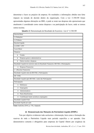 107
Eduardo A.S. Oliveira; Natalia C.G. Santos; Lais A.C. Silva
Revista InterAtividade, Andradina, SP, v.2, n. 1, 1º sem. 2014
determinar o lucro ou prejuízo da empresa. Os resultados e informações obtidos tem forte
impacto na tomada de decisão dentro da organização. Com a Lei 11.941/09 foram
apresentadas algumas alterações na DRE, e pode se notar nas despesas não operacionais que
atualmente é considerado como outras despesas e na participação do lucro, onde se tornou
outras receitas.
Quadro 2: Demonstração do Resultado do Exercício - Lei n° 11.941/09
Receita Bruta
(-) Deduções
(-) Tributos
Receita Líquida
(-) CMV / CPV
Lucro Bruto
Despesas
 Vendas
 Despesas gerais e administrativas
 Outras receitas e despesas
Resultado Líquido do exercício antes do Resultado Financeiro, IR/CSSL e Participações.
 Despesas Financeiras
( - ) Receitas Financeiras
Resultado Líquido antes do IR/CSSL e Participações
IR / CSSL
Resultado Líquido após IR/CSSL e antes das Participações
Participações
 Debêntures
 Empregados
 Administradores
 Partes Beneficiárias
 Contribuição fundo assistência empregados
Resultado Líquido Final
Resultado líquido por ação
Fonte: Iudícibus (2010, p. 178), Adaptado.
d) Demonstração das Mutações do Patrimônio Líquido (DMPL)
Tem por objetivo evidenciar todo acréscimo e diminuição, bem como a formação das
reservas de todo o Patrimônio Líquido num período específico a ser apurado. Este
demonstrativo somente é obrigatório para empresas de Capital Aberto por exigência da
 