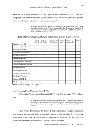 108
Eduardo A.S. Oliveira; Natalia C.G. Santos; Lais A.C. Silva
Revista InterAtividade, Andradina, SP, v.2, n. 1, 1º sem. 2014
Comissão de Valores Mobiliários (CVM). Segundo Azevedo (2010, p. 141) “para cada
componente do patrimônio líquido, a conciliação do saldo no início e no final do período,
demonstrando-se separadamente as mutações decorrentes”.
A DMPL, não se limita apenas em demonstrar as mutações da conta Lucros
Acumulados ou da conta Prejuízos Acumulados. Ela demonstra as mutações de
todas as contas do patrimônio líquido. Consequentemente a DLPA está contida na
DMPL. (MORAES, 2011, p. 303)
Quadro 3: Demonstração das Mutações do Patrimônio Líquido - Lei n° 11.941/09
Capital
Social
Reservas
de Capital
Reserva de
Reavaliação
Reserva
Legal
Lucros
Acumulados
Total
Saldo em 31-12-X0
Aumento de Capital
Lucro líquido do Ano
Transferência para reservas
Dividendos Propostos
Saldos em 31-12-x1
Ajustes Exercício Anteriores
Aumento de Capital com Ágio
Baixa Reavaliação
Lucro Líquido do Ano
Transferência para reservas
Dividendos Propostos
Saldos em 31-12-x2
Dividendos por Ação
Fonte: Iudícibus (2010, p. 182), Adaptado.
e) Demonstração dos Fluxos de Caixa (DFC).
O Comitê de Pronunciamento Contábeis CPC (2010, p. 03), através do CPC 03, afirma
que:
As informações do fluxo de caixa proporcionam avaliar a capacidade da entidade de
gerar caixa e equivalentes de caixa, e possibilitam aos usuários desenvolver modelos
para avaliar e comparar o valor presente dos fluxos de caixa futuros de diferentes
entidades.
Desta forma a demonstração dos Fluxos de Caixa representa a situação financeira de
uma empresa, considerando todas as fontes de recursos e todas as aplicações em itens do
ativo. O fluxo de caixa é o instrumento de programação financeira, que corresponde às
estimativas de entradas e saídas de caixa em certo período de tempo.
 