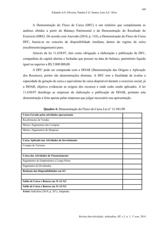 109
Eduardo A.S. Oliveira; Natalia C.G. Santos; Lais A.C. Silva
Revista InterAtividade, Andradina, SP, v.2, n. 1, 1º sem. 2014
A Demonstração do Fluxo de Caixa (DFC) é um relatório que complementa as
análises obtidas a partir do Balanço Patrimonial e da Demonstração do Resultado do
Exercício (DRE). De acordo com Azevedo (2010, p. 116), a Demonstração do Fluxo de Caixa
DFC, baseia-se no conceito de disponibilidade imediata, dentro do regime de caixa
(recebimento/pagamento) puro.
Através da lei 11.638/07, têm como obrigação a elaboração e publicação da DFC,
companhias de capital abertas e fechadas que possuir na data do balanço, patrimônio líquido
igual ou superior a R$ 2.000.000,00.
A DFC pode ser comparada com a DOAR (Demonstração das Origens e Aplicação
dos Recursos), porém são demonstrações distintas. A DFC tem a finalidade de avaliar a
capacidade de geração de caixa e equivalente de caixa disponível durante o exercício social, já
a DOAR, objetiva evidenciar as origens dos recursos e onde estão sendo aplicados. A lei
11.638/07 desobriga as empresas da elaboração e publicação da DOAR, portanto esta
demonstração é feita apenas pelas empresas que julgar necessário sua apresentação.
Quadro 4: Demonstração do Fluxo de Caixa Lei n° 11.941/09
Caixa Gerado pelas atividades operacionais
Recebimento de Vendas
Menos: Pagamentos das Compras
Menos: Pagamentos de Despesas
Caixa Aplicado nas Atividades de Investimento
Compra de Terrenos
Caixa das Atividades de Financiamento
Pagamentos de Empréstimos a Longo Prazo
Pagamento de Dividendos
Redução das Disponibilidades em X3
Saldo de Caixa e Bancos em 31-12-X2
Saldo de Caixa e Bancos em 31-12-X3
Fonte: Iudícibus (2010, p. 267), Adaptado.
 
