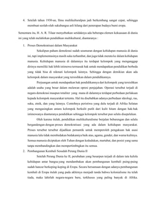 4. Setelah tahun 1930-an, Ilmu multikulturalpun jadi berkembang sangat cepat, sehingga
membuat seolah-olah sukubangsa asli hilang dari penerapan budaya bumi eropa.
Sementara itu, H. A. R. Tilaar menyebutkan setidaknya ada beberapa elemen kekuasaan di dunia
ini yang telah melahirkan pendidikan multikultural, diantaranya :
1. Proses Demokratisasi dalam Masyarakat
Sekalipun paham demokrasi sudah seumuran dengan kehidupan manusia di dunia
ini, tapi implementasinya masih suka terhambat, dan juga tidak merata ke dalam kehidupan
manusia. Kehidupan manusia di dalamnya itu terdapat kelompok yang menganggap
dirinya memiliki hak lebih istimewa termasuk hak untuk mendapatkan pendidikan berbeda
yang tidak bisa di nikmati kelompok lainnya. Sehingga dengan demikian akan ada
kelompok dalam masyarakat yang tersisihkan dalam pendidikannya.
Perjuangan untuk mendapatkan hak pendidikannya dari kelompok yang tersisihkan
adalah usaha yang besar dalam melawan opresi penjajahan. Operasi tersebut terjadi di
negara demokrasi maupun totaliter yang mana di dalamnya terdapat perbedaan perlakuan
kepada kelompok masyarakat tertentu. Hal itu disebabkan adanya perbedaan ideologi, ras,
suku, etnik, dan yang lainnya. Contohnya peristiwa yang dulu terjadi di Afrika Selatan
yang mengasingkan antara kelompok berkulit putih dari kulit hitam dengan hak-hak
istimewanya diantaranya pendidikan sehingga kelompok tersebut pun selalu disepelekan.
Oleh karena itulah, pendidikan multikulturalisme berjalan bebarengan dan selalu
bergandengan dengan proses demokratisasi yang ada dalam kehidupan masyarakat.
Proses tersebut tersebut dijadikan pemantik untuk memperoleh pengakuan hak asasi
manusia lalu tidak membedakan bedakannya baik atas, agama, gender, dan warna kulitnya.
Semua manusia diciptakan oleh Tuhan dengan kedudukan, martabat, dan posisi yang sama
tanpa membandingkan dan mempertimbngkan itu semua.
2. Pembangunan Kembali Sesudah Perang Dunia II
Setelah Perang Dunia ke II, perubahan yang besarpun terjadi di dalam tata kelola
kehidupan antar bangsa.yang mendambakan akan pembangunan kembali puing-puing
sudah hancur berkeping-keping di Eropa. Secara bersamaan dengan adanya pembangunan
kembali di Eropa itulah yang pada akhirnya menjadi tanda bahwa kolonialisme itu telah
tiada, maka lahirlah negara-negara baru, terkhusus yang paling banyak di Afrika.
 