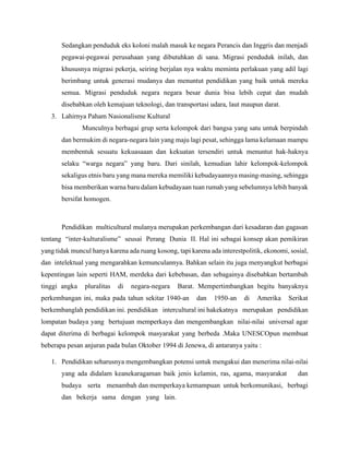 Sedangkan penduduk eks koloni malah masuk ke negara Perancis dan Inggris dan menjadi
pegawai-pegawai perusahaan yang dibutuhkan di sana. Migrasi penduduk inilah, dan
khususnya migrasi pekerja, seiring berjalan nya waktu meminta perlakuan yang adil lagi
berimbang untuk generasi mudanya dan menuntut pendidikan yang baik untuk mereka
semua. Migrasi penduduk negara negara besar dunia bisa lebih cepat dan mudah
disebabkan oleh kemajuan teknologi, dan transportasi udara, laut maupun darat.
3. Lahirnya Paham Nasionalisme Kultural
Munculnya berbagai grup serta kelompok dari bangsa yang satu untuk berpindah
dan bermukim di negara-negara lain yang maju lagi pesat, sehingga lama kelamaan mampu
membentuk sesuatu kekuasaaan dan kekuatan tersendiri untuk menuntut hak-haknya
selaku “warga negara” yang baru. Dari sinilah, kemudian lahir kelompok-kelompok
sekaligus etnis baru yang mana mereka memiliki kebudayaannya masing-masing, sehingga
bisa memberikan warna baru dalam kebudayaan tuan rumah yang sebelumnya lebih banyak
bersifat homogen.
Pendidikan multicultural mulanya merupakan perkembangan dari kesadaran dan gagasan
tentang “inter-kulturalisme” seusai Perang Dunia II. Hal ini sebagai konsep akan pemikiran
yang tidak muncul hanya karena ada ruang kosong, tapi karena ada interestpolitik, ekonomi, sosial,
dan intelektual yang mengarahkan kemunculannya. Bahkan selain itu juga menyangkut berbagai
kepentingan lain seperti HAM, merdeka dari kebebasan, dan sebagainya disebabkan bertambah
tinggi angka pluralitas di negara-negara Barat. Mempertimbangkan begitu banyaknya
perkembangan ini, maka pada tahun sekitar 1940-an dan 1950-an di Amerika Serikat
berkembanglah pendidikan ini. pendidikan intercultural ini hakekatnya merupakan pendidikan
lompatan budaya yang bertujuan memperkaya dan mengembangkan nilai-nilai universal agar
dapat diterima di berbagai kelompok masyarakat yang berbeda .Maka UNESCOpun membuat
beberapa pesan anjuran pada bulan Oktober 1994 di Jenewa, di antaranya yaitu :
1. Pendidikan seharusnya mengembangkan potensi untuk mengakui dan menerima nilai-nilai
yang ada didalam keanekaragaman baik jenis kelamin, ras, agama, masyarakat dan
budaya serta menambah dan memperkaya kemampuan untuk berkomunikasi, berbagi
dan bekerja sama dengan yang lain.
 