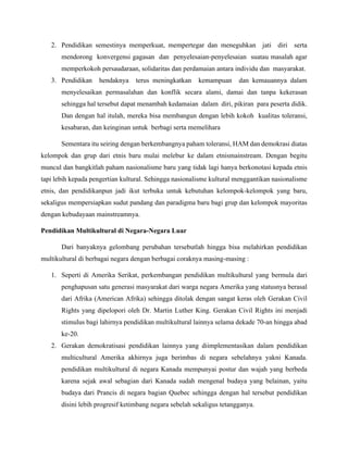 2. Pendidikan semestinya memperkuat, mempertegar dan meneguhkan jati diri serta
mendorong konvergensi gagasan dan penyelesaian-penyelesaian suatau masalah agar
memperkokoh persaudaraan, solidaritas dan perdamaian antara individu dan masyarakat.
3. Pendidikan hendaknya terus meningkatkan kemampuan dan kemauannya dalam
menyelesaikan permasalahan dan konflik secara alami, damai dan tanpa kekerasan
sehingga hal tersebut dapat menambah kedamaian dalam diri, pikiran para peserta didik.
Dan dengan hal itulah, mereka bisa membangun dengan lebih kokoh kualitas toleransi,
kesabaran, dan keinginan untuk berbagi serta memelihara
Sementara itu seiring dengan berkembangnya paham toleransi, HAM dan demokrasi diatas
kelompok dan grup dari etnis baru mulai melebur ke dalam etnismainstream. Dengan begitu
muncul dan bangkitlah paham nasionalisme baru yang tidak lagi hanya berkonotasi kepada etnis
tapi lebih kepada pengertian kultural. Sehingga nasionalisme kultural menggantikan nasionalisme
etnis, dan pendidikanpun jadi ikut terbuka untuk kebutuhan kelompok-kelompok yang baru,
sekaligus mempersiapkan sudut pandang dan paradigma baru bagi grup dan kelompok mayoritas
dengan kebudayaan mainstreamnya.
Pendidikan Multikultural di Negara-Negara Luar
Dari banyaknya gelombang perubahan tersebutlah hingga bisa melahirkan pendidikan
multikultural di berbagai negara dengan berbagai coraknya masing-masing :
1. Seperti di Amerika Serikat, perkembangan pendidikan multikultural yang bermula dari
penghapusan satu generasi masyarakat dari warga negara Amerika yang statusnya berasal
dari Afrika (American Afrika) sehingga ditolak dengan sangat keras oleh Gerakan Civil
Rights yang dipelopori oleh Dr. Martin Luther King. Gerakan Civil Rights ini menjadi
stimulus bagi lahirnya pendidikan multikultural lainnya selama dekade 70-an hingga abad
ke-20.
2. Gerakan demokratisasi pendidikan lainnya yang diimplementasikan dalam pendidikan
multicultural Amerika akhirnya juga berimbas di negara sebelahnya yakni Kanada.
pendidikan multikultural di negara Kanada mempunyai postur dan wajah yang berbeda
karena sejak awal sebagian dari Kanada sudah mengenal budaya yang belainan, yaitu
budaya dari Prancis di negara bagian Quebec sehingga dengan hal tersebut pendidikan
disini lebih progresif ketimbang negara sebelah sekaligus tetangganya.
 