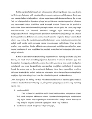 Ketika presiden Suharto jatuh dari kekuasaannya, lalu diiringi dengan masa yang disebut
era Reformasi, Indonesia telah mengalami krisis, moneter, ekonomi, politik, agama, disintregasi
yang mengakibatkan terjadinya krisis kultural sangat dalam pada kehidupan bangsa dan negara.
Pada era inilah pendidikan digunakan sebagai alat politik untuk memberlangsungkan kekuasaan
yang memonopoli sistem pendidikan untuk kelompok tertentu. Namun saat itu pendidikan
multikultural dirasa masih belum terlalu penting walaupun realitas agama dan kultur yang sangat
bermacam-macam. Era reformasi berhembus sehingga angin demokrasipun mampu
menghidupkan Kembali semangat wacana pendidikan multikultural sebagai tenaga dan kekuatan
dari bangsa Indonesia. Dalam era ini, pastinya banyak sekali hal yang harus ditinjau kembali. Salah
satunya yang penting dan mesti ditinjau ialah kurikulum dari semua tingkat dan jenis di sekolah,
apakah sudah standar untuk mencapai sarana pengembangan multikultural. Selain problem
tersebut, yang mesti juga ditinjau adalah tentang otonomisasi pendidikan yang diberikan secara
khusus kepada daerah agar pendidikan bisa menjadi tempat bagi perkembangan keberagaman
budaya Indonesia.
Ketika itu pendidikan multikultural bagi negara Indonesia memang sesuatu hal yang baru
dimulai, dan masih belum memiliki pengalaman. Sementara itu otonomi daerahnya juga baru
disampaikan. Sehingga diperlukanlah persiapan dan waktu yang cukup lama untuk mendapatkan
suatu bentuk yang sesuai dan pendekatan yang pas bagi pendidikan multikultural di Indonesia.
Bentuk dan sistem yang pas dan sesuai untuk Indonesia bukan hanya memerlukan pemikiran
intelektual akademik dan analisis budaya atas masyarakat Indonesia yang beragam dan pluralis,
tetapi juga diperlukan adanya kerja keras dan tahan banting untuk melaksanakannya.
Untuk mewujudkan hal penting tersebut, pendidikan multikultural di Indonesia perlu memakai
kombinasi dan kolaborasi model yang ada, sebagaimana yang diajukan Gorski yang mencakup
tiga hal yaitu :
1. transformasi diri
Pada kegiatan ini, pendidikan multicultural mestinya dapat mengarahkan peserta
didik untuk mengubah pikiran dan mindset mereka terhadap pandangan etnosentrisme
yang begitu sempit menjadi pandangan multikultralisme sebagai sebuah keniscayaan
yang menjadi anugerah dan kasih sayang dari Tuhan Yang Maha Esa
2. transformasi sekolah dan proses belajar mengajar,
 