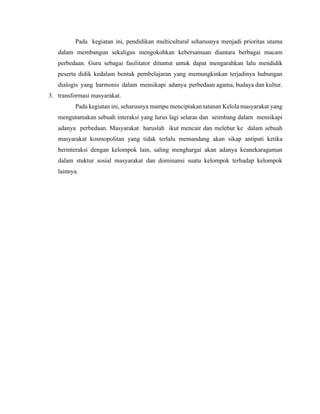 Pada kegiatan ini, pendidikan multicultural seharusnya menjadi prioritas utama
dalam membangun sekaligus mengokohkan kebersamaan diantara berbagai macam
perbedaan. Guru sebagai fasilitator dituntut untuk dapat mengarahkan lalu mendidik
peserta didik kedalam bentuk pembelajaran yang memungkinkan terjadinya hubungan
dialogis yang harmonis dalam mensikapi adanya perbedaan agama, budaya dan kultur.
3. transformasi masyarakat.
Pada kegiatan ini, seharusnya mampu menciptakan tatanan Kelola masyarakat yang
mengutamakan sebuah interaksi yang lurus lagi selaras dan seimbang dalam mensikapi
adanya perbedaan. Masyarakat haruslah ikut mencair dan melebur ke dalam sebuah
masyarakat kosmopolitan yang tidak terlalu memandang akan sikap antipati ketika
berinteraksi dengan kelompok lain, saling menghargai akan adanya keanekaragaman
dalam stuktur sosial masyarakat dan dominansi suatu kelompok terhadap kelompok
lainnya.
 