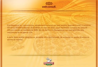 O e-commerce foi, naturalmente, afetado positivamente por este cenário. Segundo o e-bit, o comércio
eletrônico brasileiro faturou 14,8 bilhões de reais em 2010, o que representa aumento de cerca de
40% em relação ao resultado de 2009. No site da Pizzaria Mangabeiras, em contrapartida, este
crescimento foi de apenas 12%.
A partir desta análise, detectou-se, portanto, uma oportunidade, de aumentar as vendas da empresa
através da internet.

 
