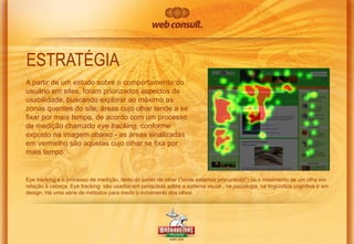 ESTRATÉGIA
A partir de um estudo sobre o comportamento do
usuário em sites, foram priorizados aspectos de
usabilidade, buscando explorar ao máximo as
zonas quentes do site, áreas cujo olhar tende a se
fixar por mais tempo, de acordo com um processo
de medição chamado eye tracking, conforme
exposto na imagem abaixo - as áreas sinalizadas
em vermelho são aquelas cujo olhar se fixa por
mais tempo.

Eye tracking é o processo de medição, tanto do ponto de olhar ("onde estamos procurando") ou o movimento de um olho em
relação à cabeça. Eye tracking são usados ​em pesquisas sobre o sistema visual , na psicologia, na lingüística cognitiva e em
design. Há uma série de métodos para medir o movimento dos olhos.

 