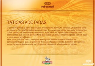 TÁTICAS ADOTADAS
O ponto de partida, a partir dos estudos mencionados acima, foi construir um conceito junto
ao cliente: a Pizzaria Mangabeiras vende mais do que pizzas, vende bem estar e momentos
com a família, e o site deveria traduzir isso. Para tanto, no layout foram utilizadas cores
estimulantes, que tendem a despertar a atenção do usuário, e imagens ligadas ao bem estar
e a momentos agradáveis.
Além disso, durante todo o processo, o design e o desenvolvimento trabalharam
conjuntamente para que a experiência do usuário fosse priorizada, buscando otimizar seu
tempo de permanência no site e o número de cliques até a finalização do pedido.

 