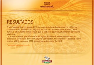 RESULTADOS
O site* apresentou, no ano de 2011, um crescimento de faturamento de 142%, em
comparação ao ano de 2010. Segundo um dos sócios da empresa, Antônio César
Junior, o faturamento da loja virtual, que já foi baixo, equivale, atualmente, ao de uma
loja física.
Os acessos ao site também cresceram significativamente, reflexo do respeito às
diretrizes e tendências de Search Engine Optimization. O aumento nos acessos ao site
chegou a 62% no ano de 2011, em comparação ao ano de 2010.
*www.mangabeiras.com.br

 