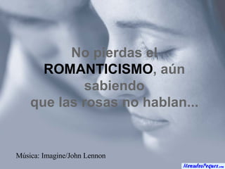 No pierdas el ROMANTICISMO , aún sabiendo que las rosas no hablan... Música: Imagine/John Lennon 