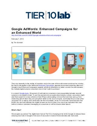 Google AdWords: Enhanced Campaigns for
an Enhanced World
http://tier10lab.com/2013/02/07/google-adwords-enhanced-campaigns/

February 7, 2013

By Tim Schmidt	
  	
  
	
  




They say necessity is the mother of invention and in the case of the multi-screen world we live in today,
the same rule applies to the AdWords Enhanced Campaigns upgrade announced yesterday afternoon.
Google’s new Enhanced Campaigns upgrade will allow advertisers to better connect the dots between
the multiple digital screens consumers use in their “path to purchase.”

In a recent Google study, 90 percent of multi-device consumers move sequentially between several
screens to accomplish a task. To put this scenario into an automotive industry context, consumers might
start their search for a new vehicle on their iPhone while waiting in line at the mall, then pick up from
where they left off when they are using their tablet on the couch at home, and finally fill out a lead while
using their PC or laptop. (Not mentioned are the mini tablets, smart TVs and other hybrid devices that
further blur the lines between the digital screens we live in today.) It is now more important than ever
before to deliver consistent messaging to consumers on all the screens listed above.


What’s New?

We are glad you asked. The digital team here at Tier10 is chomping at the bit for Google to release these
amazing new tools in Google’s first wave of accounts to receive the functionality late next week.

	
  
 