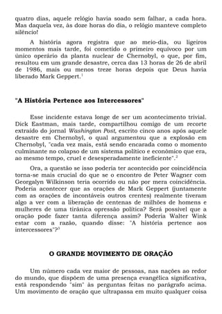 quatro dias, aquele relógio havia soado sem falhar, a cada hora. 
Mas daquela vez, às doze horas do dia, o relógio manteve completo 
silêncio! 
A história agora registra que ao meio-dia, ou ligeiros 
momentos mais tarde, foi cometido o primeiro equívoco por um 
único operário da planta nuclear de Chernobyl, o que, por fim, 
resultou em um grande desastre, cerca das 13 horas de 26 de abril 
de 1986, mais ou menos treze horas depois que Deus havia 
liberado Mark Geppert.1 
"A História Pertence aos Intercessores" 
Esse incidente estava longe de ser um acontecimento trivial. 
Dick Eastman, mais tarde, compartilhou comigo de um recorte 
extraído do jornal Washington Post, escrito cinco anos após aquele 
desastre em Chernobyl, o qual argumentou que a explosão em 
Chernobyl, "cada vez mais, está sendo encarada como o momento 
culminante no colapso de um sistema político e econômico que era, 
ao mesmo tempo, cruel e desesperadamente ineficiente".2 
Ora, a questão se isso poderia ter acontecido por coincidência 
torna-se mais crucial do que se o encontro de Peter Wagner com 
Georgalyn Wilkinson teria ocorrido ou não por mera coincidência. 
Poderia acontecer que as orações de Mark Geppert (juntamente 
com as orações de incontáveis outros crentes) realmente tiveram 
algo a ver com a liberação de centenas de milhões de homens e 
mulheres de uma tirânica opressão política? Será possível que a 
oração pode fazer tanta diferença assim? Poderia Walter Wink 
estar com a razão, quando disse: "A história pertence aos 
intercessores"?3 
O GRANDE MOVIMENTO DE ORAÇÃO 
Um número cada vez maior de pessoas, nas nações ao redor 
do mundo, que dispõem de uma presença evangélica significativa, 
está respondendo "sim" às perguntas feitas no parágrafo acima. 
Um movimento de oração que ultrapassa em muito qualquer coisa 
 