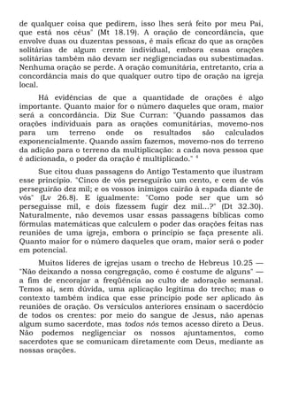 de qualquer coisa que pedirem, isso lhes será feito por meu Pai, 
que está nos céus" (Mt 18.19). A oração de concordância, que 
envolve duas ou duzentas pessoas, é mais eficaz do que as orações 
solitárias de algum crente individual, embora essas orações 
solitárias também não devam ser negligenciadas ou subestimadas. 
Nenhuma oração se perde. A oração comunitária, entretanto, cria a 
concordância mais do que qualquer outro tipo de oração na igreja 
local. 
Há evidências de que a quantidade de orações é algo 
importante. Quanto maior for o número daqueles que oram, maior 
será a concordância. Diz Sue Curran: "Quando passamos das 
orações individuais para as orações comunitárias, movemo-nos 
para um terreno onde os resultados são calculados 
exponencialmente. Quando assim fazemos, movemo-nos do terreno 
da adição para o terreno da multiplicação: a cada nova pessoa que 
é adicionada, o poder da oração é multiplicado." 4 
Sue citou duas passagens do Antigo Testamento que ilustram 
esse princípio. "Cinco de vós perseguirão um cento, e cem de vós 
perseguirão dez mil; e os vossos inimigos cairão à espada diante de 
vós" (Lv 26.8). E igualmente: "Como pode ser que um só 
perseguisse mil, e dois fizessem fugir dez mil...?" (Dt 32.30). 
Naturalmente, não devemos usar essas passagens bíblicas como 
fórmulas matemáticas que calculem o poder das orações feitas nas 
reuniões de uma igreja, embora o princípio se faça presente ali. 
Quanto maior for o número daqueles que oram, maior será o poder 
em potencial. 
Muitos líderes de igrejas usam o trecho de Hebreus 10.25 — 
"Não deixando a nossa congregação, como é costume de alguns" — 
a fim de encorajar a freqüência ao culto de adoração semanal. 
Temos aí, sem dúvida, uma aplicação legítima do trecho; mas o 
contexto também indica que esse princípio pode ser aplicado às 
reuniões de oração. Os versículos anteriores ensinam o sacerdócio 
de todos os crentes: por meio do sangue de Jesus, não apenas 
algum sumo sacerdote, mas todos nós temos acesso direto a Deus. 
Não podemos negligenciar os nossos ajuntamentos, como 
sacerdotes que se comunicam diretamente com Deus, mediante as 
nossas orações. 
 