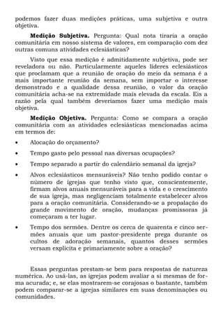 podemos fazer duas medições práticas, uma subjetiva e outra 
objetiva. 
Medição Subjetiva. Pergunta: Qual nota tiraria a oração 
comunitária em nosso sistema de valores, em comparação com dez 
outras comuns atividades eclesiásticas? 
Visto que essa medição é admitidamente subjetiva, pode ser 
reveladora ou não. Particularmente aqueles líderes eclesiásticos 
que proclamam que a reunião de oração do meio da semana é a 
mais importante reunião da semana, sem importar o interesse 
demonstrado e a qualidade dessa reunião, o valor da oração 
comunitária acha-se na extremidade mais elevada da escala. Eis a 
razão pela qual também deveríamos fazer uma medição mais 
objetiva. 
Medição Objetiva. Pergunta: Como se compara a oração 
comunitária com as atividades eclesiásticas mencionadas acima 
em termos de: 
· Alocação do orçamento? 
· Tempo gasto pelo pessoal nas diversas ocupações? 
· Tempo separado a partir do calendário semanal da igreja? 
· Alvos eclesiásticos mensuráveis? Não tenho podido contar o 
número de igrejas que tenho visto que, conscientemente, 
firmam alvos anuais mensuráveis para a vida e o crescimento 
de sua igreja, mas negligenciam totalmente estabelecer alvos 
para a oração comunitária. Considerando-se a propalação do 
grande movimento de oração, mudanças promissoras já 
começaram a ter lugar. 
· Tempo dos sermões. Dentre os cerca de quarenta e cinco ser-mões 
anuais que um pastor-presidente prega durante os 
cultos de adoração semanais, quantos desses sermões 
versam explícita e primariamente sobre a oração? 
Essas perguntas prestam-se bem para respostas de natureza 
numérica. Ao usá-las, as igrejas podem avaliar a si mesmas de for-ma 
acurada; e, se elas mostrarem-se corajosas o bastante, também 
podem comparar-se a igrejas similares em suas denominações ou 
comunidades. 
 