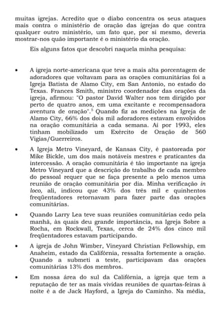 muitas igrejas. Acredito que o diabo concentra os seus ataques 
mais contra o ministério de oração das igrejas do que contra 
qualquer outro ministério, um fato que, por si mesmo, deveria 
mostrar-nos quão importante é o ministério da oração. 
Eis alguns fatos que descobri naquela minha pesquisa: 
· A igreja norte-americana que teve a mais alta porcentagem de 
adoradores que voltavam para as orações comunitárias foi a 
Igreja Batista de Alamo City, em San Antonio, no estado do 
Texas. Frances Smith, ministro coordenador das orações da 
igreja, afirmou: "O pastor David Walter nos tem dirigido por 
perto de quatro anos, em uma excitante e recompensadora 
aventura de oração".5 Quando fiz as medições na Igreja de 
Alamo City, 66% dos dois mil adoradores estavam envolvidos 
na oração comunitária a cada semana. Aí por 1993, eles 
tinham mobilizado um Exército de Oração de 560 
Vigias/Guerreiros. 
· A Igreja Metro Vineyard, de Kansas City, é pastoreada por 
Mike Bickle, um dos mais notáveis mestres e praticantes da 
intercessão. A oração comunitária é tão importante na igreja 
Metro Vineyard que a descrição do trabalho de cada membro 
do pessoal requer que se faça presente a pelo menos uma 
reunião de oração comunitária por dia. Minha verificação in 
loco, ali, indicou que 43% dos três mil e quinhentos 
freqüentadores retornavam para fazer parte das orações 
comunitárias. 
· Quando Larry Lea teve suas reuniões comunitárias cedo pela 
manhã, às quais deu grande importância, na Igreja Sobre a 
Rocha, em Rockwall, Texas, cerca de 24% dos cinco mil 
freqüentadores estavam participando. 
· A igreja de John Wimber, Vineyard Christian Fellowship, em 
Anaheim, estado da Califórnia, ressalta fortemente a oração. 
Quando a submeti a teste, participavam das orações 
comunitárias 13% dos membros. 
· Em nossa área do sul da Califórnia, a igreja que tem a 
reputação de ter as mais vividas reuniões de quartas-feiras à 
noite é a de Jack Hayford, a Igreja do Caminho. Na média, 
 