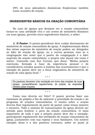 29% de seus adoradores dominicais freqüentam também 
essas reuniões de oração. 
INGREDIENTES BÁSICOS DA ORAÇÃO COMUNITÁRIA 
No caso de igrejas que desejam ver a oração comunitária 
tornar-se uma atividade viva e um centro de ministério dinâmico 
em suas igrejas, percebo cinco ingredientes básicos, a saber: 
1. O Pastor. O pastor-presidente deve cuidar diretamente do 
ministério de oração comunitária da igreja. A implementação diária 
dos vários aspectos do ministério de oração podem ser delegados 
ao líder de oração da igreja, ou a outras pessoas; mas se a 
congregação não notar que o pastor da congregação é o líder 
supremo da oração comunitária, o projeto não alçará vôo como é 
mister. Concordo com Sue Curran, que disse: "Minha própria 
convicção, formada à base da experiência pessoal e de 
consideráveis estudos quanto à história dos reavivamentos é que o 
exemplo do pastor deve ser a força originadora do ministério de 
oração de uma igreja local".6 
* * * 
Os pastores deveriam criar excitação em torno das orações de suas 
igrejas, compartilhando regularmente, do púlpito, as respostas 
obtidas pelas orações. 
* * * 
Como isso deveria ser feito? O pastor precisa fazer uso 
constante do púlpito a fim de salientar a prioridade da oração e do 
programa de orações comunitárias. O ensino sobre a oração 
deveria fluir regularmente da parte do pastor como temas maiores 
e menores. Todo o sistema de comunicações da igreja deveria ser 
ativado para lembrar o povo da oração comunitária. O mais 
importante de tudo é que o próprio pastor deve dar o exemplo, 
participando regulamente das atividades de oração comunitária da 
igreja, juntamente com sua esposa e seus familiares. Um notável 
exemplo disso é a dos pastores coreanos, sobre os quais já 
 