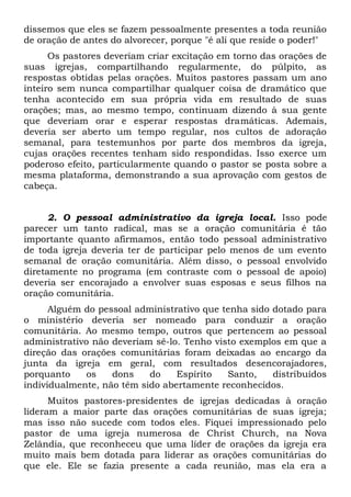 dissemos que eles se fazem pessoalmente presentes a toda reunião 
de oração de antes do alvorecer, porque "é ali que reside o poder!" 
Os pastores deveriam criar excitação em torno das orações de 
suas igrejas, compartilhando regularmente, do púlpito, as 
respostas obtidas pelas orações. Muitos pastores passam um ano 
inteiro sem nunca compartilhar qualquer coisa de dramático que 
tenha acontecido em sua própria vida em resultado de suas 
orações; mas, ao mesmo tempo, continuam dizendo à sua gente 
que deveriam orar e esperar respostas dramáticas. Ademais, 
deveria ser aberto um tempo regular, nos cultos de adoração 
semanal, para testemunhos por parte dos membros da igreja, 
cujas orações recentes tenham sido respondidas. Isso exerce um 
poderoso efeito, particularmente quando o pastor se posta sobre a 
mesma plataforma, demonstrando a sua aprovação com gestos de 
cabeça. 
2. O pessoal administrativo da igreja local. Isso pode 
parecer um tanto radical, mas se a oração comunitária é tão 
importante quanto afirmamos, então todo pessoal administrativo 
de toda igreja deveria ter de participar pelo menos de um evento 
semanal de oração comunitária. Além disso, o pessoal envolvido 
diretamente no programa (em contraste com o pessoal de apoio) 
deveria ser encorajado a envolver suas esposas e seus filhos na 
oração comunitária. 
Alguém do pessoal administrativo que tenha sido dotado para 
o ministério deveria ser nomeado para conduzir a oração 
comunitária. Ao mesmo tempo, outros que pertencem ao pessoal 
administrativo não deveriam sê-lo. Tenho visto exemplos em que a 
direção das orações comunitárias foram deixadas ao encargo da 
junta da igreja em geral, com resultados desencorajadores, 
porquanto os dons do Espírito Santo, distribuídos 
individualmente, não têm sido abertamente reconhecidos. 
Muitos pastores-presidentes de igrejas dedicadas à oração 
lideram a maior parte das orações comunitárias de suas igreja; 
mas isso não sucede com todos eles. Fiquei impressionado pelo 
pastor de uma igreja numerosa de Christ Church, na Nova 
Zelândia, que reconheceu que uma líder de orações da igreja era 
muito mais bem dotada para liderar as orações comunitárias do 
que ele. Ele se fazia presente a cada reunião, mas ela era a 
 