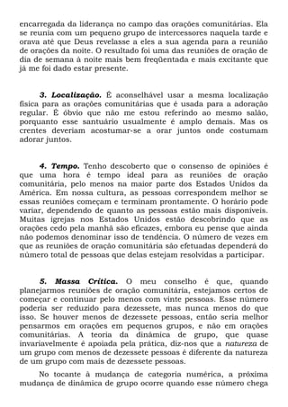 encarregada da liderança no campo das orações comunitárias. Ela 
se reunia com um pequeno grupo de intercessores naquela tarde e 
orava até que Deus revelasse a eles a sua agenda para a reunião 
de orações da noite. O resultado foi uma das reuniões de oração de 
dia de semana à noite mais bem freqüentada e mais excitante que 
já me foi dado estar presente. 
3. Localização. É aconselhável usar a mesma localização 
física para as orações comunitárias que é usada para a adoração 
regular. É óbvio que não me estou referindo ao mesmo salão, 
porquanto esse santuário usualmente é amplo demais. Mas os 
crentes deveriam acostumar-se a orar juntos onde costumam 
adorar juntos. 
4. Tempo. Tenho descoberto que o consenso de opiniões é 
que uma hora é tempo ideal para as reuniões de oração 
comunitária, pelo menos na maior parte dos Estados Unidos da 
América. Em nossa cultura, as pessoas correspondem melhor se 
essas reuniões começam e terminam prontamente. O horário pode 
variar, dependendo de quanto as pessoas estão mais disponíveis. 
Muitas igrejas nos Estados Unidos estão descobrindo que as 
orações cedo pela manhã são eficazes, embora eu pense que ainda 
não podemos denominar isso de tendência. O número de vezes em 
que as reuniões de oração comunitária são efetuadas dependerá do 
número total de pessoas que delas estejam resolvidas a participar. 
5. Massa Crítica. O meu conselho é que, quando 
planejarmos reuniões de oração comunitária, estejamos certos de 
começar e continuar pelo menos com vinte pessoas. Esse número 
poderia ser reduzido para dezessete, mas nunca menos do que 
isso. Se houver menos de dezessete pessoas, então seria melhor 
pensarmos em orações em pequenos grupos, e não em orações 
comunitárias. A teoria da dinâmica de grupo, que quase 
invariavelmente é apoiada pela prática, diz-nos que a natureza de 
um grupo com menos de dezessete pessoas é diferente da natureza 
de um grupo com mais de dezessete pessoas. 
No tocante à mudança de categoria numérica, a próxima 
mudança de dinâmica de grupo ocorre quando esse número chega 
 