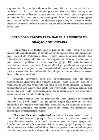 a quarenta. As reuniões de oração comunitária da qual participam 
de trinta e cinco a cinqüenta pessoas são reuniões em que as 
pessoas se reconhecem umas às outras e vêem poucas pessoas 
estranhas. Isso tem as suas vantagens. Mas há outras vantagens 
em uma reunião de cem ou duzentas pessoas, ou mesmo mais, 
onde as pessoas podem esperar ser relativamente estranhas umas 
às outras. 
SETE BOAS RAZÕES PARA NÃO IR A REUNIÕES DE 
ORAÇÃO COMUNITÁRIA 
Um amigo que tenho, que é pastor de uma igreja que está 
crescendo rapidamente, já tendo atingido quase três mil membros, 
aqui no sul da Califórnia, ficou muito impressionado diante das 
reuniões de oração de fim de madrugada na Coréia, e começou a 
pôr isso em prática em sua própria igreja. Ele não faltava a 
nenhuma dessas reuniões. Um saudável grupo de oitenta pessoas 
dedicou-se a orar junto, com regularidade, mas, depois de alguns 
meses, essas oitenta tinham diminuído para uma ou duas pessoas! 
Que tinha acontecido? 
Quando conversei com ele, concordamos que ele havia 
possibilitado diversas das razões abaixo, para alguém não ir a 
reuniões de oração comunitária; mas já era tarde demais. A oração 
comunitária até agora não pôde ser reavivada naquela igreja, por 
causa da dor e do desencorajamento residuais que se abateram 
sobre todos os membros da igreja. 
Se supusermos que as pessoas de uma igreja são normais 
quanto à sua vida espiritual em geral, e que elas não se mantêm 
afastadas da oração comunitária porquanto, de alguma maneira, 
não estão andando retamente diante de Deus, eis algumas das 
coisas que precisaremos evitar. 
"As reuniões são enfadonhas." Alistei essa razão como o 
motivo de número um, porque ela é a maior de todas as razões. A 
mais decisiva razão pela qual os membros de uma igreja não 
freqüentam as orações comunitárias de sua igreja é porque o que 
ali acontece as deixa enfadadas. Poucas pessoas se acordam pela 
manhã entusiasmadas diante do pensamento que mais tarde, na 
 