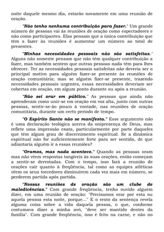 noite daquele mesmo dia, estarão novamente em uma reunião de 
oração. 
"Não tenho nenhuma contribuição para fazer." Um grande 
número de pessoas vai às reuniões de oração como espectadores e 
não como participantes. Elas pensam que a única contribuição que 
têm a fazer às reuniões é aumentar um número ao total de 
presentes. 
"Minhas necessidades pessoais não são satisfeitas." 
Alguns não somente pensam que não têm qualquer contribuição a 
fazer, mas também sentem que outras pessoas nada têm para lhes 
oferecer. Ter as necessidades pessoais satisfeitas não deveria ser o 
principal motivo para alguém fazer-se presente às reuniões de 
oração comunitária; mas se alguém fizer-se presente, trazendo 
necessidades pessoais urgentes, essas necessidades deveriam ser 
cobertas em oração, em algum ponto durante ou após a reunião. 
"Não sei orar em público." As pessoas que ainda não 
aprenderam como unir-se em oração em voz alta, junto com outras 
pessoas, sentir-se-ão pouco à vontade, nas reuniões de oração 
comunitária, durante um certo período de tempo. 
"O Espírito Santo não se manifesta." Esse argumento não 
é uma declaração teológica acerca da onipresença de Deus, mas 
reflete uma impressão exata, particularmente por parte daqueles 
que têm algum grau de discernimento espiritual. Se a dinâmica 
espiritual não for suficientemente forte para ser sentida, de que 
adiantaria alguém ir a essas reuniões? 
"Oramos, mas nada acontece." Quando as pessoas oram 
mas não vêem respostas tangíveis às suas orações, então começam 
a sentir-se derrotadas. Com o tempo, isso fará a reunião de 
orações cair quanto à freqüência, tal como as equipes atléticas 
vêem os seus torcedores diminuírem cada vez mais em número, se 
perderem partida após partida. 
"Nossas reuniões de oração são um clube de 
maledicências." Com grande freqüência, tenho ouvido alguém 
dizer, em uma reunião de oração: "Precisamos orar por esta ou 
aquela pessoa esta noite, porque..." E o resto da sentença revela 
alguma coisa sobre a vida daquela pessoa, o que, conforme 
costumava dizer a minha avó, "deve ser mantido dentro da 
família". Com grande freqüência, isso é feito na carne, e não no 
 
