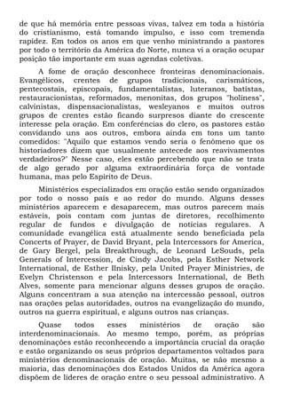 de que há memória entre pessoas vivas, talvez em toda a história 
do cristianismo, está tomando impulso, e isso com tremenda 
rapidez. Em todos os anos em que venho ministrando a pastores 
por todo o território da América do Norte, nunca vi a oração ocupar 
posição tão importante em suas agendas coletivas. 
A fome de oração desconhece fronteiras denominacionais. 
Evangélicos, crentes de grupos tradicionais, carismáticos, 
pentecostais, episcopais, fundamentalistas, luteranos, batistas, 
restauracionistas, reformados, menonitas, dos grupos "holiness", 
calvinistas, dispensacionalistas, wesleyanos e muitos outros 
grupos de crentes estão ficando surpresos diante do crescente 
interesse pela oração. Em conferências do clero, os pastores estão 
convidando uns aos outros, embora ainda em tons um tanto 
comedidos: "Aquilo que estamos vendo seria o fenômeno que os 
historiadores dizem que usualmente antecede aos reavivamentos 
verdadeiros?" Nesse caso, eles estão percebendo que não se trata 
de algo gerado por alguma extraordinária força de vontade 
humana, mas pelo Espírito de Deus. 
Ministérios especializados em oração estão sendo organizados 
por todo o nosso país e ao redor do mundo. Alguns desses 
ministérios aparecem e desaparecem, mas outros parecem mais 
estáveis, pois contam com juntas de diretores, recolhimento 
regular de fundos e divulgação de notícias regulares. A 
comunidade evangélica está atualmente sendo beneficiada pela 
Concerts of Prayer, de David Bryant, pela Intercessors for America, 
de Gary Bergel, pela Breakthrough, de Leonard LeSouds, pela 
Generals of Intercession, de Cindy Jacobs, pela Esther Network 
International, de Esther Ilnisky, pela United Prayer Ministries, de 
Evelyn Christenson e pela Intercessors International, de Beth 
Alves, somente para mencionar alguns desses grupos de oração. 
Alguns concentram a sua atenção na intercessão pessoal, outros 
nas orações pelas autoridades, outros na evangelização do mundo, 
outros na guerra espiritual, e alguns outros nas crianças. 
Quase todos esses ministérios de oração são 
interdenominacionais. Ao mesmo tempo, porém, as próprias 
denominações estão reconhecendo a importância crucial da oração 
e estão organizando os seus próprios departamentos voltados para 
ministérios denominacionais de oração. Muitas, se não mesmo a 
maioria, das denominações dos Estados Unidos da América agora 
dispõem de líderes de oração entre o seu pessoal administrativo. A 
 