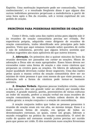 Espírito. Uma motivação importante pode ser comunicada, "tomei 
conhecimento", e o resultado freqüente disso é que alguns dos 
outros indivíduos presentes perpetuam a maledicência a partir de 
uma hora após o fim da reunião, sob o verniz espiritual de um 
pedido de oração. 
PRINCÍPIOS PARA PODEROSAS REUNIÕES DE ORAÇÃO 
Como é óbvio, cada uma das razões acima para alguém não ir 
às reuniões de oração comunitária precisa ser evitada. Por 
experiência própria, adquirida como dirigente de reuniões de 
oração comunitária, tenho identificado sete princípios pelo lado 
positivo. Visto que aqui estamos tratando sobre questões de estilo 
e não de substância, percebo que alguns leitores sentirão que 
minhas sugestões são mais aplicáveis do que outros leitores. 
1. Adoração. Os primeiros dez a quinze minutos da hora da 
reunião deveriam ser passados em cantar as orações. Hinos de 
adoração a Deus são os mais apropriados. Esses hinos devem ser 
encarados como uma forma de oração e não como cânticos que 
preparam os crentes para as orações. Os líderes de adoração da 
maior qualidade deveriam cuidar desse segmento. Uma das razões 
pelas quais a massa crítica da oração comunitária deve ser no 
mínimo de vinte pessoas é que com menos do que vinte pessoas, a 
adoração sob a forma de cânticos pode tornar-se bastante 
anêmica. 
2. Orações Verbais. Algumas poucas tradições cristãs, como 
a dos quacres, dão um grande valor ao silêncio por ocasião das 
orações. A grande maioria, porém, provenientes de várias culturas 
ao redor do mundo, prefere a oração verbal em suas reuniões de 
oração comunitária. As orações verbais cabem dentro de dois 
estilos gerais: a oração conjunta e a oração de concordância. 
A oração conjunta indica que todas as pessoas presentes à 
reunião de oração oram em voz alta, ao mesmo tempo. Essa é a 
mais comum forma de oração, em igrejas de todas as 
denominações coreanas, as quais, como um grupo, lideram o 
mundo evangélico na prática da oração comunitária. O nível de 
ruído de quatro mil coreanos orando juntos precisa ser ouvido 
para que possa ser crido. E eles sustentam suas orações fervorosas 
 