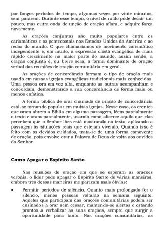 por longos períodos de tempo, algumas vezes por vinte minutos, 
sem pararem. Durante esse tempo, o nível de ruído pode decair um 
pouco, mas outra onda de unção de oração aflora, e adquire força 
novamente. 
As orações conjuntas são muito populares entre os 
carismáticos e os pentecostais nos Estados Unidos da América e ao 
redor do mundo. O que chamaríamos de movimento carismático 
independente é, em muito, a expressão cristã evangélica de mais 
rápido crescimento na maior parte do mundo; assim sendo, a 
oração conjunta é, ou breve será, a forma dominante de oração 
verbal das reuniões de oração comunitária em geral. 
As orações de concordância formam o tipo de oração mais 
usado em nossas igrejas evangélicas tradicionais mais conhecidas. 
Uma pessoa ora em voz alta, enquanto as outras acompanham e 
concordam, demonstrando a sua concordância de forma mais ou 
menos enfática. 
A forma bíblica de orar chamada de oração de concordância 
está-se tornando popular em muitas igrejas. Nesse caso, os crentes 
que oram abrem a Bíblia em alguma passagem, lêem parcialmente 
o texto e oram parcialmente, usando como alicerce aquilo que elas 
percebem que o Senhor lhes está mostrando no texto, aplicando a 
passagem às situações reais que estejam vivendo. Quando isso é 
feito com os devidos cuidados, trata-se de uma forma comovente 
de oração, pois envolve orar a Palavra de Deus de volta aos ouvidos 
do Senhor. 
Como Apagar o Espírito Santo 
Nas reuniões de oração em que se esperam as orações 
verbais, o líder pode apagar o Espírito Santo de várias maneiras, 
embora três dessas maneiras me pareçam mais óbvias: 
· Permitir períodos de silêncio. Quanto mais prolongado for o 
silêncio, menos pessoas voltarão na semana seguinte. 
Aqueles que participam das orações comunitárias podem ser 
ensinados a orar sem cessar, mantendo-se alertas e estando 
prontos a verbalizar as suas orações, sempre que surgir a 
oportunidade para tanto. Nas orações comunitárias, as 
 