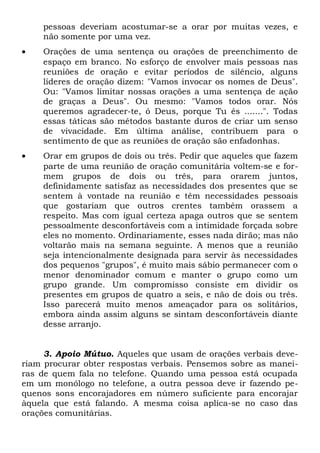 pessoas deveriam acostumar-se a orar por muitas vezes, e 
não somente por uma vez. 
· Orações de uma sentença ou orações de preenchimento de 
espaço em branco. No esforço de envolver mais pessoas nas 
reuniões de oração e evitar períodos de silêncio, alguns 
líderes de oração dizem: "Vamos invocar os nomes de Deus". 
Ou: "Vamos limitar nossas orações a uma sentença de ação 
de graças a Deus". Ou mesmo: "Vamos todos orar. Nós 
queremos agradecer-te, ó Deus, porque Tu és .......". Todas 
essas táticas são métodos bastante duros de criar um senso 
de vivacidade. Em última análise, contribuem para o 
sentimento de que as reuniões de oração são enfadonhas. 
· Orar em grupos de dois ou três. Pedir que aqueles que fazem 
parte de uma reunião de oração comunitária voltem-se e for-mem 
grupos de dois ou três, para orarem juntos, 
definidamente satisfaz as necessidades dos presentes que se 
sentem à vontade na reunião e têm necessidades pessoais 
que gostariam que outros crentes também orassem a 
respeito. Mas com igual certeza apaga outros que se sentem 
pessoalmente desconfortáveis com a intimidade forçada sobre 
eles no momento. Ordinariamente, esses nada dirão; mas não 
voltarão mais na semana seguinte. A menos que a reunião 
seja intencionalmente designada para servir às necessidades 
dos pequenos "grupos", é muito mais sábio permanecer com o 
menor denominador comum e manter o grupo como um 
grupo grande. Um compromisso consiste em dividir os 
presentes em grupos de quatro a seis, e não de dois ou três. 
Isso parecerá muito menos ameaçador para os solitários, 
embora ainda assim alguns se sintam desconfortáveis diante 
desse arranjo. 
3. Apoio Mútuo. Aqueles que usam de orações verbais deve-riam 
procurar obter respostas verbais. Pensemos sobre as manei-ras 
de quem fala no telefone. Quando uma pessoa está ocupada 
em um monólogo no telefone, a outra pessoa deve ir fazendo pe-quenos 
sons encorajadores em número suficiente para encorajar 
àquela que está falando. A mesma coisa aplica-se no caso das 
orações comunitárias. 
 