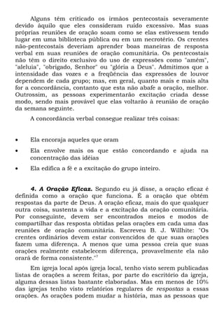 Alguns têm criticado os irmãos pentecostais severamente 
devido àquilo que eles consideram ruído excessivo. Mas suas 
próprias reuniões de oração soam como se elas estivessem tendo 
lugar em uma biblioteca pública ou em um necrotério. Os crentes 
não-pentecostais deveriam aprender boas maneiras de resposta 
verbal em suas reuniões de oração comunitária. Os pentecostais 
não têm o direito exclusivo do uso de expressões como "amém", 
"aleluia", "obrigado, Senhor" ou "glória a Deus". Admitimos que a 
intensidade das vozes e a freqüência das expressões de louvor 
dependem de cada grupo; mas, em geral, quanto mais e mais alta 
for a concordância, contanto que esta não abafe a oração, melhor. 
Outrossim, as pessoas experimentarão excitação criada desse 
modo, sendo mais provável que elas voltarão à reunião de oração 
da semana seguinte. 
A concordância verbal consegue realizar três coisas: 
· Ela encoraja aqueles que oram 
· Ela envolve mais os que estão concordando e ajuda na 
concentração das idéias 
· Ela edifica a fé e a excitação do grupo inteiro. 
4. A Oração Eficaz. Segundo eu já disse, a oração eficaz é 
definida como a oração que funciona. É a oração que obtém 
respostas da parte de Deus. A oração eficaz, mais do que qualquer 
outra coisa, sustenta a vida e a excitação da oração comunitária. 
Por conseguinte, devem ser encontrados meios e modos de 
compartilhar das resposta obtidas pelas orações em cada uma das 
reuniões de oração comunitária. Escreveu B. J. Willhite: "Os 
crentes ordinários devem estar convencidos de que suas orações 
fazem uma diferença. A menos que uma pessoa creia que suas 
orações realmente estabelecem diferença, provavelmente ela não 
orará de forma consistente."7 
Em igreja local após igreja local, tenho visto serem publicadas 
listas de orações a serem feitas, por parte do escritório da igreja, 
alguma dessas listas bastante elaboradas. Mas em menos de 10% 
das igrejas tenho visto relatórios regulares de respostas a essas 
orações. As orações podem mudar a história, mas as pessoas que 
 