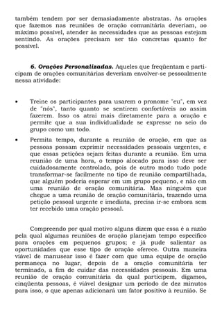 também tendem por ser demasiadamente abstratas. As orações 
que fazemos nas reuniões de oração comunitária deveriam, ao 
máximo possível, atender às necessidades que as pessoas estejam 
sentindo. As orações precisam ser tão concretas quanto for 
possível. 
6. Orações Personalizadas. Aqueles que freqüentam e parti-cipam 
de orações comunitárias deveriam envolver-se pessoalmente 
nessa atividade: 
· Treine os participantes para usarem o pronome "eu", em vez 
de "nós", tanto quanto se sentirem confortáveis ao assim 
fazerem. Isso os atrai mais diretamente para a oração e 
permite que a sua individualidade se expresse no seio do 
grupo como um todo. 
· Permita tempo, durante a reunião de oração, em que as 
pessoas possam exprimir necessidades pessoais urgentes, e 
que essas petições sejam feitas durante a reunião. Em uma 
reunião de uma hora, o tempo alocado para isso deve ser 
cuidadosamente controlado, pois de outro modo tudo pode 
transformar-se facilmente no tipo de reunião compartilhada, 
que alguém poderia esperar em um grupo pequeno, e não em 
uma reunião de oração comunitária. Mas ninguém que 
chegue a uma reunião de oração comunitária, trazendo uma 
petição pessoal urgente e imediata, precisa ir-se embora sem 
ter recebido uma oração pessoal. 
Compreendo por qual motivo alguns dizem que essa é a razão 
pela qual algumas reuniões de oração planejam tempo específico 
para orações em pequenos grupos; e já pude salientar as 
oportunidades que esse tipo de oração oferece. Outra maneira 
viável de manusear isso é fazer com que uma equipe de oração 
permaneça no lugar, depois de a oração comunitária ter 
terminado, a fim de cuidar das necessidades pessoais. Em uma 
reunião de oração comunitária da qual participem, digamos, 
cinqüenta pessoas, é viável designar um período de dez minutos 
para isso, o que apenas adicionará um fator positivo à reunião. Se 
 