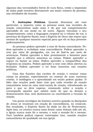 algumas das necessidades forem de cura física, então a imposição 
de mãos pode envolver diretamente um maior número de pessoas, 
nas atividades da reunião. 
7. Instruções Práticas. Quando descemos até esse 
particular, a maneira como as pessoas oram nas reuniões de 
oração comunitária nada mais é do que um comportamento 
aprendido de um modo ou de outro. Alguns vinculam o seu 
comportamento, como a linguagem corporal ou o volume da voz, à 
presença do Espírito Santo; mas o Espírito de Deus não requer que 
oremos de qualquer maneira especial para que ele se faça presente 
poderosamente. 
As pessoas podem aprender a orar de forma concordante. Po-dem 
aprender a verbalizar essa concordância. Podem aprender a 
orar por meio de parágrafos, em vez de fazê-lo por meio de 
sentenças. Podem aprender a falar prontamente o bastante para 
impedir que o silêncio amorteça as coisas. Podem aprender a 
erguer ou baixar as mãos. Podem aprender a compartilhar das 
respostas às orações. Podem aprender a orar com olhos abertos ou 
fechados. Podem aprender a ter boas maneiras nas orações 
públicas. 
Uma das funções das escolas de oração é ensinar essas 
coisas às pessoas, especialmente no começo de suas carreiras 
cristãs. A moldagem e o aprendizado em muito podem ajudar. O 
líder das orações pode fazer com que cada reunião de oração 
comunitária torne-se uma mini-escola de oração, relembrando ao 
povo o que se deve esperar, ensinando sobre a oração e 
encorajando aqueles que sabem mais do que os demais a 
demonstrarem isso, sem dominarem ou controlarem a reunião de 
oração. 
Um ponto nevrálgico da história ocorreu quando os discípulos 
de Jesus se reuniram em oração de concordância, no cenáculo. 
Em resultado, o Espírito Santo foi dado no dia de Pentecostes. 
Após isso, os crentes nunca mais foram como tinham sido até ali, 
a Igreja nunca mais foi a mesma, e nem o mundo foi o mesmo. 
Você também poderá esperar contemplar isso, usando orações 
comunitárias de qualidade em sua igreja. 
 