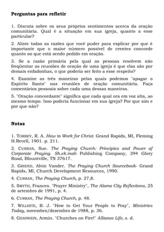 Perguntas para refletir 
1. Discuta sobre os seus próprios sentimentos acerca da oração 
comunitária. Qual é a situação em sua igreja, quanto a esse 
particular? 
2. Aliste todas as razões que você puder para explicar por que é 
importante que o maior número possível de crentes concorde 
quanto ao que está sendo pedido em oração. 
3. Se a razão primária pela qual as pessoas resolvem não 
freqüentar as reuniões de oração de uma igreja é que elas são por 
demais enfadonhas, o que poderia ser feito a esse respeito? 
4. Examine as três maneiras pelas quais podemos "apagar o 
Espírito Santo" nas reuniões de oração comunitária. Faça 
comentários pessoais sobre cada uma dessas maneiras. 
5. "Oração concordante" significa que cada qual ora em voz alta, ao 
mesmo tempo. Isso poderia funcionar em sua igreja? Por que sim e 
por que não? 
Notas 
1. TORREY, R. A. How to Work for Christ. Grand Rapids, MI, Fleming 
H.Revell, 1901. p. 211. 
2. CURRAN, Sue. The Praying Church: Principies and Power of 
Corporate Praying. Sh.ek.inah Publishing Company, 394 Glory 
Road, Blountville, TN 37617. 
3. GRIEND, Alvin Vander. The Praying Church Sourcebook- Grand 
Rapids, MI, Church Development Resources, 1990. 
4. CURRAN, The Praying Church, p. 27,8. 
5. SMYTH, Frances. "Prayer Ministry", The Alamo City Reflections, 25 
de setembro de 1991, p. 4. 
6. CURRAN, The Praying Church, p. 48. 
7. WILLHITE, B. J. "How to Get Your People to Pray", Ministries 
Today, novembro/dezembro de 1988, p. 36. 
8. GESSWEIN, Armin. "Churches on Fire!" Alliance Life, s. d. 
 