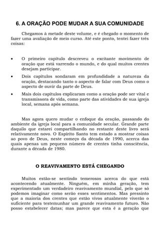 6. A ORAÇÃO PODE MUDAR A SUA COMUNIDADE 
Chegamos à metade deste volume, e é chegado o momento de 
fazer uma avaliação de meio curso. Até este ponto, tentei fazer três 
coisas: 
· O primeiro capítulo descreveu o excitante movimento de 
oração que está varrendo o mundo, e do qual muitos crentes 
desejam participar. 
· Dois capítulos sondaram em profundidade a natureza da 
oração, destacando tanto o aspecto de falar com Deus como o 
aspecto de ouvir da parte de Deus. 
· Mais dois capítulos explicaram como a oração pode ser vital e 
transmissora de vida, como parte das atividades de sua igreja 
local, semana após semana. 
Mas agora quero mudar o enfoque da oração, passando do 
ambiente da igreja local para a comunidade secular. Grande parte 
daquilo que estarei compartilhando no restante deste livro será 
relativamente novo. O Espírito Santo tem estado a mostrar coisas 
ao povo de Deus, neste começo da década de 1990, acerca das 
quais apenas um pequeno número de crentes tinha consciência, 
durante a década de 1980. 
O REAVIVAMENTO ESTÁ CHEGANDO 
Muitos estão-se sentindo temerosos acerca do que está 
acontecendo atualmente. Ninguém, em minha geração, tem 
experimentado um verdadeiro reavivamento mundial, pelo que só 
podemos imaginar como serão esses sentimentos. Mas pressinto 
que a maioria dos crentes que estão vivos atualmente viverão o 
suficiente para testemunhar um grande reavivamento futuro. Não 
posso estabelecer datas; mas parece que esta é a geração que 
 