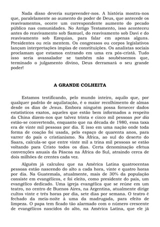 Nada disso deveria surpreender-nos. A história mostra-nos 
que, paralelamente ao aumento do poder de Deus, que antecede os 
reavivamentos, ocorre um correspondente aumento do pecado 
público nas comunidades. No Antigo Testamento, isso aconteceu 
antes do reavivamento sob Samuel, do reavivamento sob Davi e do 
reavivamento sob Ezequias, para falar em apenas alguns. 
Presidentes ou reis mentem. Os congressos ou corpos legislativos 
lançam interpretações ímpias de constituições. Os analistas sociais 
proclamam que estamos entrando em uma era pós-cristã. Tudo 
isso seria avassalador se também não soubéssemos que, 
terminado o julgamento divino, Deus derramará o seu grande 
poder! 
A GRANDE COLHEITA 
Estamos testificando, pelo mundo inteiro, aquilo que, por 
qualquer padrão de aquilatação, é o maior recolhimento de almas 
desde os dias de Jesus. Embora ninguém possa fornecer dados 
estatísticos exatos, aqueles que estão bem informados a respeito 
da China dizem-nos que talvez trinta e cinco mil pessoas por dia 
estão-se convertendo, enquanto que na década de 1980, essa taxa 
era de vinte mil pessoas por dia. E isso em uma nação onde toda 
forma de coação foi usada, pelo espaço de quarenta anos, para 
varrer do país o cristianismo. Na África, ao sul do deserto do 
Saara, calcula-se que entre vinte mil a trina mil pessoas se estão 
voltando para Cristo todos os dias. Certa denominação efetua 
convenções anuais da Páscoa na África do Sul, atraindo cerca de 
dois milhões de crentes cada vez. 
Alguém já calculou que na América Latina quatrocentas 
pessoas estão nascendo do alto a cada hora, vinte e quatro horas 
por dia. Na Guatemala, atualmente, mais de 30% da população 
consiste em evangélicos, e foi eleito, como presidente do país, um 
evangélico dedicado. Uma igreja evangélica que se reúne em um 
teatro, no centro de Buenos Aires, na Argentina, atualmente dirige 
cultos vinte e três horas por dia, sete dias por semana. O teatro é 
fechado da meia-noite à uma da madrugada, para efeito de 
limpeza. O papa tem ficado tão alarmado com o número crescente 
de evangélicos nascidos do alto, na América Latina, que ele já 
 