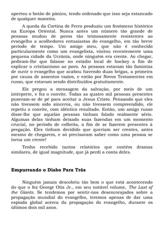 apertou o botão de pânico, tendo ordenado que isso seja estancado 
de qualquer maneira. 
A queda da Cortina de Ferro produziu um fenômeno histórico 
na Europa Oriental. Nunca antes um número tão grande de 
pessoas mudou de povos tão teimosamente resistentes ao 
evangelho a acolhedores entusiastas do evangelho, em tão breve 
período de tempo. Um amigo meu, que não é conhecido 
particularmente como um evangelista, visitou recentemente uma 
pequena cidade da Ucrânia, onde ninguém era crente. Ao chegar, 
pediram-lhe que falasse no estádio local de hockey a fim de 
explicar o cristianismo ao povo. As pessoas estavam tão famintas 
de ouvir o evangelho que acabou havendo duas brigas, a primeira 
por causa de assentos vazios, e então por Novos Testamentos em 
russo, que estavam sendo distribuídos gratuitamente. 
Ele pregou a mensagem da salvação, por meio de um 
intérprete, e fez o convite. Todas as quatro mil pessoas presentes 
puseram-se de pé para aceitar a Jesus Cristo. Pensando que eles 
não tivessem sido sinceros, ou não tivessem compreendido, ele 
repetiu o convite, com idêntico resultado. Então, um amigo russo 
disse-lhe que aquelas pessoas tinham falado realmente sério. 
Algumas delas tinham deixado suas fazendas em um momento 
crucial, no período de colheita, a fim de se fazerem presentes à 
pregação. Eles tinham decidido que queriam ser crentes, antes 
mesmo de chegarem, e só precisavam saber como uma pessoa se 
torna um crente! 
Tenho recebido tantos relatórios que contêm dramas 
similares, de igual magnitude, que já perdi a conta deles. 
Empurrando o Diabo Para Trás 
Ninguém jamais descobriu tão bem o que está acontecendo 
do que o fez George Otis Jr., em seu notável volume, The Last of 
the Giants. Se tendemos por sentir-nos desencorajados sobre a 
propagação mundial do evangelho, teremos apenas de dar uma 
espiada global acerca da propagação do evangelho, durante os 
últimos dois mil anos. 
 