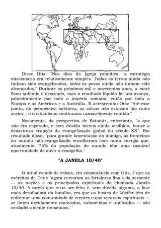Disse Otis: "Nos dias da Igreja primitiva, a estratégia 
missionária era relativamente simples. Todas as terras ainda não 
tinham sido evangelizadas, todos os povos ainda não tinham sido 
alcançados." Durante os próximos mil e novecentos anos, a maré 
ficou subindo e descendo, mas o resultado líquido foi um avanço, 
primeiramente por todo o império romano, então por toda a 
Europa e as Américas e a Austrália. E acrescentou Otis: "Até esse 
ponto, da perspectiva satânica, as coisas não estavam tão ruins 
assim... o cristianismo continuava razoavelmente contido." 
Novamente, da perspectiva de Satanás, entretanto, "o que 
não era esperado, e sem dúvida menos ainda acolhido, houve a 
desastrosa erupção da evangelização global do século XX". Em 
resultado disso, "para grande lamentação do inimigo, as fronteiras 
do mundo não-evangelizado encolheram com tanta energia que, 
atualmente, 75% da população do mundo têm uma razoável 
oportunidade de ouvir o evangelho." 
"A JANELA 10/40" 
O atual estado de coisas, em consonância com Otis, é que os 
exércitos de Deus "agora cercaram as fortalezas finais da serpente 
— as nações e os principados espirituais da chamada Janela 
10/40. A tarefa que resta ser feita é, sem dúvida alguma, a fase 
mais desafiadora da batalha, em que as hostes de Lúcifer têm de 
enfrentar uma comunidade de crentes cujos recursos espirituais — 
se forem devidamente motivados, submetidos e unificados — são 
verdadeiramente tremendos."1 
 