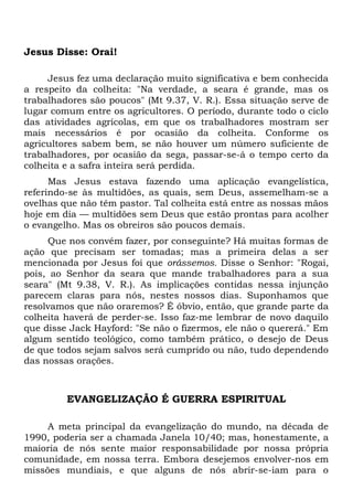 Jesus Disse: Orai! 
Jesus fez uma declaração muito significativa e bem conhecida 
a respeito da colheita: "Na verdade, a seara é grande, mas os 
trabalhadores são poucos" (Mt 9.37, V. R.). Essa situação serve de 
lugar comum entre os agricultores. O período, durante todo o ciclo 
das atividades agrícolas, em que os trabalhadores mostram ser 
mais necessários é por ocasião da colheita. Conforme os 
agricultores sabem bem, se não houver um número suficiente de 
trabalhadores, por ocasião da sega, passar-se-á o tempo certo da 
colheita e a safra inteira será perdida. 
Mas Jesus estava fazendo uma aplicação evangelística, 
referindo-se às multidões, as quais, sem Deus, assemelham-se a 
ovelhas que não têm pastor. Tal colheita está entre as nossas mãos 
hoje em dia — multidões sem Deus que estão prontas para acolher 
o evangelho. Mas os obreiros são poucos demais. 
Que nos convém fazer, por conseguinte? Há muitas formas de 
ação que precisam ser tomadas; mas a primeira delas a ser 
mencionada por Jesus foi que orássemos. Disse o Senhor: "Rogai, 
pois, ao Senhor da seara que mande trabalhadores para a sua 
seara" (Mt 9.38, V. R.). As implicações contidas nessa injunção 
parecem claras para nós, nestes nossos dias. Suponhamos que 
resolvamos que não oraremos? É óbvio, então, que grande parte da 
colheita haverá de perder-se. Isso faz-me lembrar de novo daquilo 
que disse Jack Hayford: "Se não o fizermos, ele não o quererá." Em 
algum sentido teológico, como também prático, o desejo de Deus 
de que todos sejam salvos será cumprido ou não, tudo dependendo 
das nossas orações. 
EVANGELIZAÇÃO É GUERRA ESPIRITUAL 
A meta principal da evangelização do mundo, na década de 
1990, poderia ser a chamada Janela 10/40; mas, honestamente, a 
maioria de nós sente maior responsabilidade por nossa própria 
comunidade, em nossa terra. Embora desejemos envolver-nos em 
missões mundiais, e que alguns de nós abrir-se-iam para o 
 