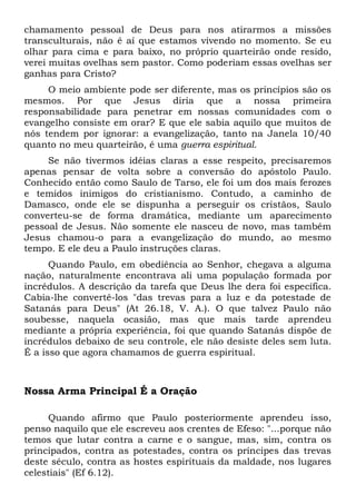 chamamento pessoal de Deus para nos atirarmos a missões 
transculturais, não é aí que estamos vivendo no momento. Se eu 
olhar para cima e para baixo, no próprio quarteirão onde resido, 
verei muitas ovelhas sem pastor. Como poderiam essas ovelhas ser 
ganhas para Cristo? 
O meio ambiente pode ser diferente, mas os princípios são os 
mesmos. Por que Jesus diria que a nossa primeira 
responsabilidade para penetrar em nossas comunidades com o 
evangelho consiste em orar? E que ele sabia aquilo que muitos de 
nós tendem por ignorar: a evangelização, tanto na Janela 10/40 
quanto no meu quarteirão, é uma guerra espiritual. 
Se não tivermos idéias claras a esse respeito, precisaremos 
apenas pensar de volta sobre a conversão do apóstolo Paulo. 
Conhecido então como Saulo de Tarso, ele foi um dos mais ferozes 
e temidos inimigos do cristianismo. Contudo, a caminho de 
Damasco, onde ele se dispunha a perseguir os cristãos, Saulo 
converteu-se de forma dramática, mediante um aparecimento 
pessoal de Jesus. Não somente ele nasceu de novo, mas também 
Jesus chamou-o para a evangelização do mundo, ao mesmo 
tempo. E ele deu a Paulo instruções claras. 
Quando Paulo, em obediência ao Senhor, chegava a alguma 
nação, naturalmente encontrava ali uma população formada por 
incrédulos. A descrição da tarefa que Deus lhe dera foi específica. 
Cabia-lhe convertê-los "das trevas para a luz e da potestade de 
Satanás para Deus" (At 26.18, V. A.). O que talvez Paulo não 
soubesse, naquela ocasião, mas que mais tarde aprendeu 
mediante a própria experiência, foi que quando Satanás dispõe de 
incrédulos debaixo de seu controle, ele não desiste deles sem luta. 
É a isso que agora chamamos de guerra espiritual. 
Nossa Arma Principal É a Oração 
Quando afirmo que Paulo posteriormente aprendeu isso, 
penso naquilo que ele escreveu aos crentes de Efeso: "...porque não 
temos que lutar contra a carne e o sangue, mas, sim, contra os 
principados, contra as potestades, contra os príncipes das trevas 
deste século, contra as hostes espirituais da maldade, nos lugares 
celestiais" (Ef 6.12). 
 