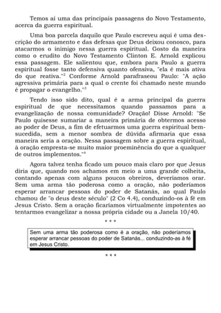Temos aí uma das principais passagens do Novo Testamento, 
acerca da guerra espiritual. 
Uma boa parcela daquilo que Paulo escreveu aqui é uma des-crição 
do armamento e das defesas que Deus deixou conosco, para 
atacarmos o inimigo nessa guerra espiritual. Gosto da maneira 
como o erudito do Novo Testamento Clinton E. Arnold explicou 
essa passagem. Ele salientou que, embora para Paulo a guerra 
espiritual fosse tanto defensiva quanto ofensiva, "ela é mais ativa 
do que reativa."2 Conforme Arnold parafraseou Paulo: "A ação 
agressiva primária para a qual o crente foi chamado neste mundo 
é propagar o evangelho."3 
Tendo isso sido dito, qual é a arma principal da guerra 
espiritual de que necessitamos quando passamos para a 
evangelização de nossa comunidade? Oração! Disse Arnold: "Se 
Paulo quisesse sumariar a maneira primária de obtermos acesso 
ao poder de Deus, a fim de efetuarmos uma guerra espiritual bem-sucedida, 
sem a menor sombra de dúvida afirmaria que essa 
maneira seria a oração. Nessa passagem sobre a guerra espiritual, 
à oração empresta-se muito maior proeminência do que a qualquer 
de outros implementos."4 
Agora talvez tenha ficado um pouco mais claro por que Jesus 
diria que, quando nos achamos em meio a uma grande colheita, 
contando apenas com alguns poucos obreiros, deveríamos orar. 
Sem uma arma tão poderosa como a oração, não poderíamos 
esperar arrancar pessoas do poder de Satanás, ao qual Paulo 
chamou de "o deus deste século" (2 Co 4.4), conduzindo-os à fé em 
Jesus Cristo. Sem a oração ficaríamos virtualmente impotentes ao 
tentarmos evangelizar a nossa própria cidade ou a Janela 10/40. 
* * * 
Sem uma arma tão poderosa como é a oração, não poderíamos 
esperar arrancar pessoas do poder de Satanás... conduzindo-as à fé 
em Jesus Cristo. 
* * * 
 