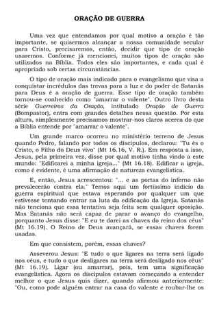 ORAÇÃO DE GUERRA 
Uma vez que entendamos por qual motivo a oração é tão 
importante, se quisermos alcançar a nossa comunidade secular 
para Cristo, precisaremos, então, decidir que tipo de oração 
usaremos. Conforme já mencionei, muitos tipos de oração são 
utilizados na Bíblia. Todos eles são importantes, e cada qual é 
apropriado sob certas circunstâncias. 
O tipo de oração mais indicado para o evangelismo que visa a 
conquistar incrédulos das trevas para a luz e do poder de Satanás 
para Deus é a oração de guerra. Esse tipo de oração também 
tornou-se conhecido como "amarrar o valente". Outro livro desta 
série Guerreiros da Oração, intitulado Oração de Guerra 
(Bompastor), entra com grandes detalhes nessa questão. Por esta 
altura, simplesmente precisamos mostrar-nos claros acerca do que 
a Bíblia entende por "amarrar o valente". 
Um grande marco ocorreu no ministério terreno de Jesus 
quando Pedro, falando por todos os discípulos, declarou: "Tu és o 
Cristo, o Filho do Deus vivo" (Mt 16.16, V. R.). Em resposta a isso, 
Jesus, pela primeira vez, disse por qual motivo tinha vindo a este 
mundo: "Edificarei a minha igreja..." (Mt 16.18). Edificar a igreja, 
como é evidente, é uma afirmação de natureza evangelística. 
E, então, Jesus acrescentou: "... e as portas do inferno não 
prevalecerão contra ela." Temos aqui um fortíssimo indício da 
guerra espiritual que estava esperando por qualquer um que 
estivesse tentando entrar na luta da edificação da Igreja. Satanás 
não tenciona que essa tentativa seja feita sem qualquer oposição. 
Mas Satanás não será capaz de parar o avanço do evangelho, 
porquanto Jesus disse: "E eu te darei as chaves do reino dos céus" 
(Mt 16.19). O Reino de Deus avançará, se essas chaves forem 
usadas. 
Em que consistem, porém, essas chaves? 
Asseverou Jesus: "E tudo o que ligares na terra será ligado 
nos céus, e tudo o que desligares na terra será desligado nos céus" 
(Mt 16.19). Ligar (ou amarrar), pois, tem uma significação 
evangelística. Agora os discípulos estavam começando a entender 
melhor o que Jesus quis dizer, quando afirmou anteriormente: 
"Ou, como pode alguém entrar na casa do valente e roubar-lhe os 
 