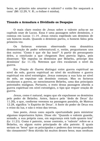 bens, se primeiro não amarrar o valente? e então lhe saqueará a 
casa" (Mt 12.29, V. R.; a ênfase é minha). 
Tirando a Armadura e Dividindo os Despojos 
O mais claro ensino de Jesus sobre o valente acha-se no 
capítulo onze de Lucas. Essa é uma passagem sobre demônios, e 
começa em Lucas 11.14. Jesus estava expelindo um demônio de 
um homem mudo. Quando o demônio partiu, o homem falou pela 
primeira vez. 
Os fariseus estavam observando essa dramática 
demonstração de poder sobrenatural; e, então, perguntaram uns 
dos outros: "Como é que ele faz isso?" A partir do pressuposto 
deles, a conclusão a que chegaram lhes parecia lógica, pois 
disseram: "Ele expulsa os demônios por Belzebu, príncipe dos 
demônios" (Lc 11.15). Notemos que eles escalaram o nível da 
guerra. 
Em Oração de Guerra distingui entre guerra espiritual ao 
nível do solo, guerra espiritual ao nível do ocultismo e guerra 
espiritual em nível estratégico. Jesus começou a sua luta ao nível 
do solo, ao expulsar um demônio comum. Mas os fariseus 
escalaram a guerra, ao mencionarem Belzebu, uma das principais 
potestades malignas. Portanto, o resto dessa passagem aborda a 
guerra espiritual em nível estratégico, o tipo que requer oração de 
guerra. 
Jesus, como é natural, negou que ele expulsasse os demônios 
pelo poder de Belzebu. Antes, fazia-o pelo "dedo de Deus" (Lc 
11.20), o que, conforme veremos na passagem paralela, de Mateus 
12.28, significa "o Espírito de Deus". A fonte do poder de Deus era 
o reino da luz, e não o reino das trevas. 
Isso posto, Jesus usou aquela oportunidade para ministrar 
algumas importantes lições. Disse ele: "Quando o valente guarda, 
armado, a sua própria casa, em segurança está tudo quanto tem" 
(Lc 11.21). Como é patente, nesse contexto, o "valente" refere-se a 
Belzebu, ou algum outro principado de alta patente. E quais 
seriam os "bens" que os principados e poderes das trevas guardam 
tão ciosamente? Sem dúvida há muitos desses bens; mas nenhum 
 