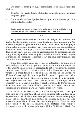 Os crentes oram por suas comunidades de duas maneiras 
básicas: 
· Orações na igreja local, efetuadas somente pelos membros 
daquela igreja. 
· Crentes de muitas igrejas locais que orem juntos por sua 
comunidade secular. 
* * * 
Aquilo que os espíritos territoriais mais temem é a unidade dos 
pastores, e, por meio deles, a unidade do Corpo de Cristo. 
* * * 
Se quiséssemos analisar a vida de oração da maioria das 
igrejas locais de nossos dias, encontraríamos bem poucas orações 
abertas e explícitas pela comunidade ao redor delas. Muitas igrejas 
oram pelas pessoas perdidas, em suas respectivas comunidades, 
mas não oram muito por sua comunidade como um todo. Isso 
deve-se em parte ao fato que as necessidades da congregação são 
tão grandes que elas mesmas precisam de muita e intensa oração. 
E quando, no passado, tentaram orar por sua comunidade, não 
viram muitos resultados. 
Uma das razões para isso é que a autoridade de uma igreja 
local isolada não é muito grande sobre a comunidade como um 
todo. Quanto mais estamos aprendendo sobre "conquistar nossas 
cidades para Deus",5 conforme diria John Dawson, tanto mais 
vamos compreendendo o sentido literal da oração de Jesus, no 
décimo sétimo capítulo do evangelho de João: "... para que todos 
sejam um, como tu, ó Pai, o és em mim, e eu em ti; que também 
eles sejam um em nós, para que o mundo creia que tu me 
enviaste" (v. 21). Sem a unidade visível e prática do Corpo místico 
de Cristo, em uma dada cidade, poucas respostas poderão ser 
esperadas, até mesmo para as orações mais fervorosas. 
A unidade necessária, em uma cidade qualquer, para que 
haja uma guerra espiritual eficaz, deve começar pela unidade entre 
os pastores e principais líderes evangélicos. Os pastores das igrejas 
locais são os guardiões das portas da cidade, e, como tal, eles 
possuem autoridade divina. Ao que tudo parece, Satanás sabe 
muito melhor do que a maioria dos pastores que "unidos, 
permaneceremos; divididos, cairemos" (John Dickinson, 1768). Em 
 