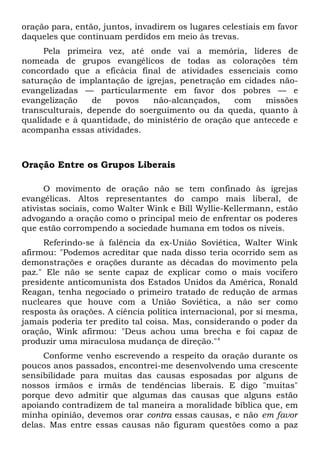 oração para, então, juntos, invadirem os lugares celestiais em favor 
daqueles que continuam perdidos em meio às trevas. 
Pela primeira vez, até onde vai a memória, líderes de 
nomeada de grupos evangélicos de todas as colorações têm 
concordado que a eficácia final de atividades essenciais como 
saturação de implantação de igrejas, penetração em cidades não-evangelizadas 
— particularmente em favor dos pobres — e 
evangelização de povos não-alcançados, com missões 
transculturais, depende do soerguimento ou da queda, quanto à 
qualidade e à quantidade, do ministério de oração que antecede e 
acompanha essas atividades. 
Oração Entre os Grupos Liberais 
O movimento de oração não se tem confinado às igrejas 
evangélicas. Altos representantes do campo mais liberal, de 
ativistas sociais, como Walter Wink e Bill Wyllie-Kellermann, estão 
advogando a oração como o principal meio de enfrentar os poderes 
que estão corrompendo a sociedade humana em todos os níveis. 
Referindo-se à falência da ex-União Soviética, Walter Wink 
afirmou: "Podemos acreditar que nada disso teria ocorrido sem as 
demonstrações e orações durante as décadas do movimento pela 
paz." Ele não se sente capaz de explicar como o mais vocifero 
presidente anticomunista dos Estados Unidos da América, Ronald 
Reagan, tenha negociado o primeiro tratado de redução de armas 
nucleares que houve com a União Soviética, a não ser como 
resposta às orações. A ciência política internacional, por si mesma, 
jamais poderia ter predito tal coisa. Mas, considerando o poder da 
oração, Wink afirmou: "Deus achou uma brecha e foi capaz de 
produzir uma miraculosa mudança de direção."4 
Conforme venho escrevendo a respeito da oração durante os 
poucos anos passados, encontrei-me desenvolvendo uma crescente 
sensibilidade para muitas das causas esposadas por alguns de 
nossos irmãos e irmãs de tendências liberais. E digo "muitas" 
porque devo admitir que algumas das causas que alguns estão 
apoiando contradizem de tal maneira a moralidade bíblica que, em 
minha opinião, devemos orar contra essas causas, e não em favor 
delas. Mas entre essas causas não figuram questões como a paz 
 